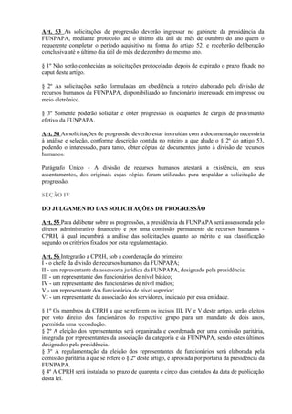 Art. 53 As solicitações de progressão deverão ingressar no gabinete da presidência da
FUNPAPA, mediante protocolo, até o último dia útil do mês de outubro do ano quem o
requerente completar o período aquisitivo na forma do artigo 52, e receberão deliberação
conclusiva até o último dia útil do mês de dezembro do mesmo ano.
§ 1º Não serão conhecidas as solicitações protocoladas depois de expirado o prazo fixado no
caput deste artigo.
§ 2º As solicitações serão formuladas em obediência a roteiro elaborado pela divisão de
recursos humanos da FUNPAPA, disponibilizado ao funcionário interessado em impresso ou
meio eletrônico.
§ 3º Somente poderão solicitar e obter progressão os ocupantes de cargos de provimento
efetivo da FUNPAPA.
Art. 54 As solicitações de progressão deverão estar instruídas com a documentação necessária
à análise e seleção, conforme descrição contida no roteiro a que alude o § 2º do artigo 53,
podendo o interessado, para tanto, obter cópias de documentos junto à divisão de recursos
humanos.
Parágrafo Único - A divisão de recursos humanos atestará a existência, em seus
assentamentos, dos originais cujas cópias foram utilizadas para respaldar a solicitação de
progressão.
SEÇÃO IV
DO JULGAMENTO DAS SOLICITAÇÕES DE PROGRESSÃO
Art. 55 Para deliberar sobre as progressões, a presidência da FUNPAPA será assessorada pelo
diretor administrativo financeiro e por uma comissão permanente de recursos humanos -
CPRH, à qual incumbirá a análise das solicitações quanto ao mérito e sua classificação
segundo os critérios fixados por esta regulamentação.
Art. 56 Integrarão a CPRH, sob a coordenação do primeiro:
I - o chefe da divisão de recursos humanos da FUNPAPA;
II - um representante da assessoria jurídica da FUNPAPA, designado pela presidência;
III - um representante dos funcionários de nível básico;
IV - um representante dos funcionários de nível médios;
V - um representante dos funcionários de nível superior;
VI - um representante da associação dos servidores, indicado por essa entidade.
§ 1º Os membros da CPRH a que se referem os incisos III, IV e V deste artigo, serão eleitos
por voto direito dos funcionários do respectivo grupo para um mandato de dois anos,
permitida uma recondução.
§ 2º A eleição dos representantes será organizada e coordenada por uma comissão paritária,
integrada por representantes da associação da categoria e da FUNPAPA, sendo estes últimos
designados pela presidência.
§ 3º A regulamentação da eleição dos representantes de funcionários será elaborada pela
comissão paritária a que se refere o § 2º deste artigo, e aprovada por portaria da presidência da
FUNPAPA.
§ 4º A CPRH será instalada no prazo de quarenta e cinco dias contados da data de publicação
desta lei.
 