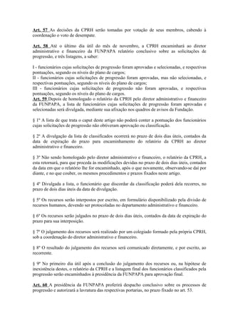 Art. 57 As decisões da CPRH serão tomadas por votação de seus membros, cabendo à
coordenação o voto de desempate.
Art. 58 Até o último dia útil do mês de novembro, a CPRH encaminhará ao diretor
administrativo e financeiro da FUNPAPA relatório conclusivo sobre as solicitações de
progressão, e três listagens, a saber:
I - funcionários cujas solicitações de progressão foram aprovadas e selecionadas, e respectivas
pontuações, segundo os níveis do plano de cargos;
II - funcionários cujas solicitações de progressão foram aprovadas, mas não selecionadas, e
respectivas pontuações, segundo os níveis do plano de cargos;
III - funcionários cujas solicitações de progressão não foram aprovadas, e respectivas
pontuações, segundo os níveis do plano de cargos.
Art. 59 Depois de homologado o relatório da CPRH pelo diretor administrativo e financeiro
da FUNPAPA, a lista de funcionários cujas solicitações de progressão foram aprovadas e
selecionadas será divulgada, mediante sua afixação nos quadros de avisos da Fundação.
§ 1º A lista de que trata o caput deste artigo não poderá conter a pontuação dos funcionários
cujas solicitações de progressão não obtiveram aprovação ou classificação.
§ 2º A divulgação da lista de classificados ocorrerá no prazo de dois dias úteis, contados da
data de expiração do prazo para encaminhamento do relatório da CPRH ao diretor
administrativo e financeiro.
§ 3º Não sendo homologado pelo diretor administrativo e financeiro, o relatório da CPRH, a
esta retornará, para que proceda às modificações devidas no prazo de dois dias úteis, contados
da data em que o relatório lhe for encaminhado, após o que novamente, observando-se daí por
diante, e no que couber, os mesmos procedimentos e prazos fixados neste artigo.
§ 4º Divulgada a lista, o funcionário que discordar da classificação poderá dela recorres, no
prazo de dois dias úteis da data de divulgação.
§ 5º Os recursos serão interpostos por escrito, em formulário disponibilizado pela divisão de
recursos humanos, devendo ser protocoladas no departamento administrativo e financeiro.
§ 6º Os recursos serão julgados no prazo de dois dias úteis, contados da data de expiração do
prazo para sua interposição.
§ 7º O julgamento dos recursos será realizado por um colegiado formado pela própria CPRH,
sob a coordenação do diretor administrativo e financeiro.
§ 8º O resultado do julgamento dos recursos será comunicado diretamente, e por escrito, ao
recorrente.
§ 9º No primeiro dia útil após a conclusão do julgamento dos recursos ou, na hipótese de
inexistência destes, o relatório da CPRH e a listagem final dos funcionários classificados pela
progressão serão encaminhados à presidência da FUNPAPA para aprovação final.
Art. 60 A presidência da FUNPAPA proferirá despacho conclusivo sobre os processos de
progressão e autorizará a lavratura das respectivas portarias, no prazo fixado no art. 53.
 