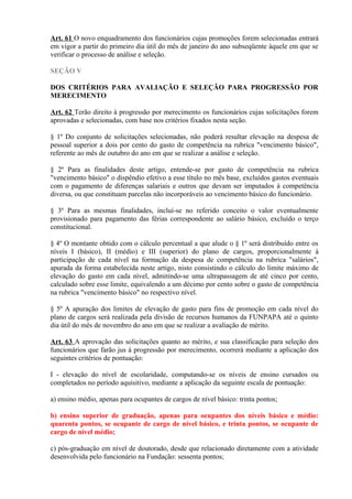 Art. 61 O novo enquadramento dos funcionários cujas promoções forem selecionadas entrará
em vigor a partir do primeiro dia útil do mês de janeiro do ano subseqüente àquele em que se
verificar o processo de análise e seleção.
SEÇÃO V
DOS CRITÉRIOS PARA AVALIAÇÃO E SELEÇÃO PARA PROGRESSÃO POR
MERECIMENTO
Art. 62 Terão direito à progressão por merecimento os funcionários cujas solicitações forem
aprovadas e selecionadas, com base nos critérios fixados nesta seção.
§ 1º Do conjunto de solicitações selecionadas, não poderá resultar elevação na despesa de
pessoal superior a dois por cento do gasto de competência na rubrica "vencimento básico",
referente ao mês de outubro do ano em que se realizar a análise e seleção.
§ 2º Para as finalidades deste artigo, entende-se por gasto de competência na rubrica
"vencimento básico" o dispêndio efetivo a esse título no mês base, excluídos gastos eventuais
com o pagamento de diferenças salariais e outros que devam ser imputados à competência
diversa, ou que constituam parcelas não incorporáveis ao vencimento básico do funcionário.
§ 3º Para as mesmas finalidades, incluí-se no referido conceito o valor eventualmente
provisionado para pagamento das férias correspondente ao salário básico, excluído o terço
constitucional.
§ 4º O montante obtido com o cálculo percentual a que alude o § 1º será distribuído entre os
níveis I (básico), II (médio) e III (superior) do plano de cargos, proporcionalmente à
participação de cada nível na formação da despesa de competência na rubrica "salários",
apurada da forma estabelecida neste artigo, nisto consistindo o cálculo do limite máximo de
elevação do gasto em cada nível, admitindo-se uma ultrapassagem de até cinco por cento,
calculado sobre esse limite, equivalendo a um décimo por cento sobre o gasto de competência
na rubrica "vencimento básico" no respectivo nível.
§ 5º A apuração dos limites de elevação de gasto para fins de promoção em cada nível do
plano de cargos será realizada pela divisão de recursos humanos da FUNPAPA até o quinto
dia útil do mês de novembro do ano em que se realizar a avaliação de mérito.
Art. 63 A aprovação das solicitações quanto ao mérito, e sua classificação para seleção dos
funcionários que farão jus à progressão por merecimento, ocorrerá mediante a aplicação dos
seguintes critérios de pontuação:
I - elevação do nível de escolaridade, computando-se os níveis de ensino cursados ou
completados no período aquisitivo, mediante a aplicação da seguinte escala de pontuação:
a) ensino médio, apenas para ocupantes de cargos de nível básico: trinta pontos;
b) ensino superior de graduação, apenas para ocupantes dos níveis básico e médio:
quarenta pontos, se ocupante de cargo de nível básico, e trinta pontos, se ocupante de
cargo de nível médio;
c) pós-graduação em nível de doutorado, desde que relacionado diretamente com a atividade
desenvolvida pelo funcionário na Fundação: sessenta pontos;
 