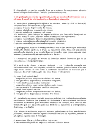 d) pós-graduação em nível de mestrado, desde que relacionado diretamente com a atividade
desenvolvida pelo funcionário da Fundação: quarenta e cinco pontos;
e) pós-graduação em nível de especialização, desde que relacionado diretamente com a
atividade desenvolvida pelo funcionário na Fundação: trinta pontos.
II - aprovação de proposta para incorporação ao acervo do "banco de idéias" da Fundação,
conforme normas estabelecidas neste regulamento.
a) proposta de autoria do proponente: dez pontos;
b) proposta adaptada pelo proponente: oito pontos;
c) proposta copiada pelo proponente: seis pontos.
III - mobilização, pela Fundação, de proposta formulada pelo funcionário, incorporada ao
acervo do "bando de idéias", conforme normas estabelecidas neste regulamento;
a) proposta cadastrada como de autoria do proponente: dez pontos;
b) proposta cadastrada como adaptada pelo proponente: oito pontos;
c) proposta cadastrada como copiada pelo proponente: seis pontos.
IV - participação de processos de aperfeiçoamento de mão-de-obra da Fundação, ministrando
treinamento internos, desde que o projeto de treinamento interno tenha sido previamente
aprovado pelas diretorias a que se subordinem os treinandos: cinco pontos para cada cinco
horas de treinamento ministrado, desprezando-se as frações;
V - participação em grupos de trabalho ou comissões internas constituídas por ato da
presidência: de pontos por participação;
VI - participação, durante o período aquisitivo e com certificação arquivada nos
assentamentos funcionais, em congressos, seminários, encontros, painéis e eventos afins, com
carga horária mínima de vinte horas, e diretamente relacionados às atividades que o
funcionário desenvolve na Fundação, até o limite de dois eventos por ano:
a) eventos de abrangência local:
1) sem proferir palestras ou apresentar trabalhos: três pontos;
2) com apresentação de palestras ou de trabalhos: seis pontos;
b) eventos de abrangência estadual ou regional:
1) sem proferir palestras ou apresentar trabalhos: quatro pontos;
2) com apresentação de palestras ou trabalhos: oito pontos;
c) eventos de abrangência nacional:
1) sem proferir palestras ou apresentar trabalhos: seis pontos;
2) com apresentação de palestras ou trabalhos: doze pontos.
VII - participação, cursada ou concluída no período aquisitivo, com certificação arquivada nos
assentamentos funcionais, em processos de treinamento e aperfeiçoamento diretamente
relacionados às atividades que o funcionário desenvolve na Fundação, até o limite de dois
treinamentos por ano: três pontos para cada dez horas de treinamento e aperfeiçoamento,
desprezando-se as frações;
VIII - aferição de assiduidade no período aquisitivo, pelo cômputo de faltas ao trabalho não
justificadas, entendidas como tais aquelas descontadas em folha de pagamento, mediante a
aplicação da seguinte escala de pontuação:
a) sem nenhuma falta no período aquisitivo: vinte pontos;
b) com uma falta não justificada no período aquisitivo: dezessete pontos;
 