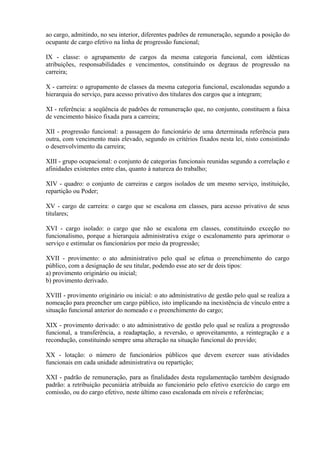 ao cargo, admitindo, no seu interior, diferentes padrões de remuneração, segundo a posição do
ocupante de cargo efetivo na linha de progressão funcional;
IX - classe: o agrupamento de cargos da mesma categoria funcional, com idênticas
atribuições, responsabilidades e vencimentos, constituindo os degraus de progressão na
carreira;
X - carreira: o agrupamento de classes da mesma categoria funcional, escalonadas segundo a
hierarquia do serviço, para acesso privativo dos titulares dos cargos que a integram;
XI - referência: a seqüência de padrões de remuneração que, no conjunto, constituem a faixa
de vencimento básico fixada para a carreira;
XII - progressão funcional: a passagem do funcionário de uma determinada referência para
outra, com vencimento mais elevado, segundo os critérios fixados nesta lei, nisto consistindo
o desenvolvimento da carreira;
XIII - grupo ocupacional: o conjunto de categorias funcionais reunidas segundo a correlação e
afinidades existentes entre elas, quanto à natureza do trabalho;
XIV - quadro: o conjunto de carreiras e cargos isolados de um mesmo serviço, instituição,
repartição ou Poder;
XV - cargo de carreira: o cargo que se escalona em classes, para acesso privativo de seus
titulares;
XVI - cargo isolado: o cargo que não se escalona em classes, constituindo exceção no
funcionalismo, porque a hierarquia administrativa exige o escalonamento para aprimorar o
serviço e estimular os funcionários por meio da progressão;
XVII - provimento: o ato administrativo pelo qual se efetua o preenchimento do cargo
público, com a designação de seu titular, podendo esse ato ser de dois tipos:
a) provimento originário ou inicial;
b) provimento derivado.
XVIII - provimento originário ou inicial: o ato administrativo de gestão pelo qual se realiza a
nomeação para preencher um cargo público, isto implicando na inexistência de vínculo entre a
situação funcional anterior do nomeado e o preenchimento do cargo;
XIX - provimento derivado: o ato administrativo de gestão pelo qual se realiza a progressão
funcional, a transferência, a readaptação, a reversão, o aproveitamento, a reintegração e a
recondução, constituindo sempre uma alteração na situação funcional do provido;
XX - lotação: o número de funcionários públicos que devem exercer suas atividades
funcionais em cada unidade administrativa ou repartição;
XXI - padrão de remuneração, para as finalidades desta regulamentação também designado
padrão: a retribuição pecuniária atribuída ao funcionário pelo efetivo exercício do cargo em
comissão, ou do cargo efetivo, neste último caso escalonada em níveis e referências;
 