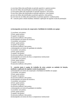 c) com duas faltas não justificadas no período aquisitivo: quatorze pontos;
d) com três faltas não justificadas no período aquisitivo: onze pontos;
e) com quatro faltas não justificadas no período aquisitivo: oito pontos;
f) com cinco faltas não justificadas no período aquisitivo: cinco pontos;
g) com seis faltas não justificadas no período aquisitivo: dois pontos;
h) com mais de seis faltas não justificadas no período aquisitivo: nenhum ponto.
IX - conceito junto à chefia imediata, mediante a aplicação da seguinte escala de pontuação:
a) desempenho em termos de cooperação e facilidade de trabalho em equipe:
1) excelente: seis pontos;
2) bom: quatro pontos;
3) regular: três pontos;
4) necessita melhorar: dois pontos;
b) desempenho em termos de iniciativa:
1) excelente: seis pontos;
2) bom: quatro pontos;
3) regular: três pontos;
4) necessita melhorar: dois pontos.
c) desempenho em termos de qualidade de trabalho:
1) excelente: seis pontos;
2) bom: quatro pontos;
3) regular: três pontos;
4) necessita melhorar: dois pontos.
d) desempenho em termos de ética e compromisso institucional:
1) excelente: seis pontos;
2) bom: quatro pontos;
3) regular: três pontos;
4) necessita melhorar: dois pontos.
X - conceito junto à equipe de trabalho do setor, projeto ou unidade de lotação,
mediante a aplicação da seguinte escala de pontuação:
a) desempenho em termos de cooperação e facilidade de trabalho em equipe:
1) excelente: seis pontos;
2) bom: quatro pontos;
3) regular: três pontos;
4) necessita melhorar: dois pontos.
b) desempenho em termos de iniciativa:
1) excelente: seis pontos;
2) bom: quatro pontos;
3) regular: três pontos;
4) necessita melhorar: dois pontos.
c) desempenho em termo de qualidade do trabalho:
1) excelente: seis pontos;
2) bom: quatro pontos;
3) regular: três pontos;
4) necessita melhorar: dois pontos.
d) desempenho em termos de ética e compromisso institucional:
 