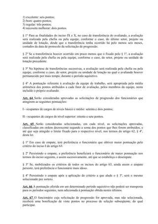 1) excelente: seis pontos;
2) bom: quatro pontos;
3) regular: três pontos;
4) necessita melhorar: dois pontos.
§ 1º Para as finalidades do inciso IX e X, no caso de transferência do avaliando, a avaliação
será realizada pela chefia ou pela equipe, conforme o caso, do último setor, projeto ou
unidade de lotação, desde que a transferência tenha ocorrido há pelo menos seis meses,
contados da data de protocolo da solicitação de progressão.
§ 2º Se a transferência houver ocorrido em prazo menos que o fixado pelo § 1º, a avaliação
será realizada pela chefia ou pela equipe, conforme o caso, do setor, projeto ou unidade de
lotação precedente.
§ 3º Na hipótese de transferências sucessivas, a avaliação será realizada pela chefia ou pela
equipe, conforme o caso, do setor, projeto ou unidade de lotação na qual o avaliando houver
permanecido por mais tempo, durante o período aquisitivo.
§ 4º A pontuação referente à avaliação da equipe de trabalho, será apropriada pela média
aritmética dos pontos atribuídos a cada fator de avaliação, pelos membros da equipe, nesta
incluído o próprio avaliando.
Art. 64 Serão consideradas aprovadas as solicitações de progressão dos funcionários que
atingirem as seguintes pontuações:
I - ocupantes de cargos de níveis básico e médio: setenta e dois pontos;
II - ocupantes de cargos de nível superior: oitenta e sete pontos.
Art. 65 Serão consideradas selecionadas, em cada nível, as solicitações aprovadas,
classificadas em ordem decrescente segundo a soma dos pontos que lhes forem atribuídos, e
até que seja atingido o limite fixado para o respectivo nível, nos termos do artigo 62, § 4º,
desta lei.
§ 1º Em caso de empate, terá preferência o funcionário que obtiver maior pontuação pelo
critério do inciso I do artigo 63.
§ 2º Persistindo o empate, a preferência beneficiará o funcionário de maior pontuação nos
termos do inciso seguinte, e assim sucessivamente, até que se estabeleça o desempate.
§ 3º Se, mobilizados os critérios de todos os incisos do artigo 63, ainda assim o empate
persistir, terá preferência o funcionário mais idoso.
§ 4º Persistindo o empate após a aplicação do critério a que alude o § 3º, será o mesmo
solucionado por sorteio.
Art. 66 A pontuação aferida em um determinado período aquisitivo não poderá ser transposta
para os períodos seguintes, nem adicionada à pontuação obtida nestes últimos.
Art. 67 O funcionário cuja solicitação de progressão for aprovada, mas não selecionada,
receberá uma bonificação de vinte pontos no processo de seleção subseqüente, do qual
participar.
 