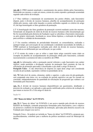 Art. 68 A CPRH manterá atualizado o assentamento dos pontos obtidos pelos funcionários,
fornecendo aos mesmos, a cada seis meses, extrato de contas expondo a pontuação acumulada
segundo cada critério de avaliação.
§ 1º Para viabilizar a manutenção do assentamento dos pontos obtidos, cada funcionário
disporá, junto à divisão de recursos humanos, planilha de acompanhamento de pontuação
obtida pelo mesmo, onde serão lançados os pontos atribuídos segundo os critérios do artigo
63, tão logo homologado os fatos geradores da pontuação.
§ 2º A homologação dos fatos geradores da pontuação ocorrerá mediante aceite dos mesmos,
formalizado em despacho do chefe da divisão de recursos humanos sobre documentação que
lhe for encaminhada pela diretoria da Fundação à qual se subordina o funcionário interessado,
ou pelo próprio interessado, facultando-se, nessa última hipótese, a realização de diligência
para certificar a validade da documentação.
§ 3º Em reuniões ordinárias de periodicidade bimestral, ou extraordinárias, realizadas a
qualquer tempo, por convocação de sua coordenação e atendendo necessidades de trabalho, a
CPRH analisará as homologações realizadas pelo chefe da divisão de recursos humanos,
ratificando-as ou deliberando por sua retificação, no que couber.
§ 4º O extrato de contas a que se refere o caput deste artigo consistirá numa cópia ou
exemplar da planilha de acompanhamento da pontuação obtida pelo funcionário, contendo
necessariamente a assinatura de todos os membros da CPRH.
Art. 69 As informações sobre a pontuação parcial referente a cada funcionário tem caráter
sigiloso, sendo permitida a divulgação somente da pontuação final constante da lista de
solicitações de promoção aprovadas e classificadas a que alude o artigo 59 desta lei.
Parágrafo Único - A não observância do disposto no caput deste artigo será considerada
invasão de privacidade, sujeitando o infrator às penalidades da lei.
Art. 70 Cada nível de ensino, elementar, médio e superior, e cada curso de pós-graduação,
será computado uma única vez, na avaliação do período aquisitivo em que for cursado ou
concluído, independentemente da quantidade de solicitações de progressão que venham a ser
formuladas pelo funcionário.
Art. 71 A divisão de recursos humanos disponibilizará um questionário, detalhando o
processo de avaliação a ser aplicado a cada quesito mobilizado pelos critérios de avaliação de
que tratam os incisos IX e X do artigo 63 desta lei.
Seção VI
- DO "Banco de Idéias" da FUNPAPA
Art. 72 O "banco de idéias" da FUNPAPA é um acervo mantido pela divisão de recursos
humanos da Fundação, contendo proposições formuladas pelos funcionários, com o objetivo
de promover a melhoria do desempenho da instituição, aprovadas pela diretoria executiva da
Fundação para integrar esse acervo.
Parágrafo Único - Só poderá ser incluída no "banco de idéias" da FUNPAPA a proposta que,
reconhecidamente, contribuir para a melhoria da política assistência social do Município de
Belém.
 