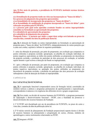 Art. 73 Por meio de portaria, a presidência da FUNPAPA instituirá normas técnicas
disciplinando:
a) a formalização de propostas tendo em vista sua incorporação no "banco de idéias";
b) o processo de julgamento das propostas apresentadas;
c) as formalidades de incorporação das propostas ao "banco de idéias";
d) as formalidades de mobilização de proposta incorporada ao "banco de idéias", para
colocação em prática pela FUNPAPA;
e) o processo pelo qual serão apuradas eventuais fraudes ou outras impropriedades
cometidas na formulação ao apresentação das propostas;
f) o calendário de apresentação das propostas;
g) o calendário de julgamento das propostas.
Parágrafo Único - A portaria que alude o caput deste artigo será baixada no prazo de
sessenta dias, contados da data de publicação desta lei.
Art. 74 A detecção de fraudes ou outras impropriedades na formulação ou apresentação de
propostas para o "banco de idéias" da FUNPAPA, independentemente de outras punições que
a cada caso couber, sujeitará o infrator às seguintes penalidades:
I - antes da obtenção de promoção, por parte do proponente, em avaliação que computaria os
pontos referentes à proposta excluída: apropriação, na planilha de avaliação individual, de
pontos negativos equivalentes ao dobro dos pontos atribuídos ao proponente em decorrência
da proposta excluída, e proibição de participar de dois processos de avaliação, aí incluído
aquele durante o qual ocorreu a detecção da fraude ou impropriedade;
II - após a obtenção de promoção, por parte do proponente, em avaliação que computou os
pontos referentes à proposta excluída: apropriação, na planilha de avaliação individual, de
pontos negativos equivalentes ao quíntuplo dos pontos atribuídos ao proponente em
decorrência da proposta excluída, e proibição de participar dos dois processos de avaliação
subseqüentes à data de detecção da fraude ou impropriedade.
CAPÍTULO XI
DA CAPACITAÇÃO FUNCIONAL
Art. 75 A capacitação funcional compreenderá cursos de formação inicial, constituídos de
módulos teóricos e práticos e programas permanentes de aperfeiçoamento e especialização,
correspondentes à natureza e às exigências dos diferentes níveis e grupos ocupacionais.
Art. 76 Fica criado, na divisão de recursos humanos da FUNPAPA, o programa permanente
de capacitação e desenvolvimento funcional - PCDF, com a finalidade de promover o
desenvolvimento dos recursos humanos da Fundação.
§ 1º O PCDF será disciplinado por ato da presidência da FUNPAPA, no prazo de cento e
vinte dias, contados da data da publicação desta lei.
§ 2º O núcleo setorial de planejamento da Fundação proporcionará suporte técnico à divisão
de recursos humanos no planejamento e programação de cursos, oficinas, módulos de
aprendizagem e outros instrumentos relacionados ao PCDF.
Art. 77 Integram o PCDF:
 