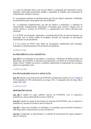 I - o curso de formação básica, que tem por objetivo a preparação dos funcionários recém-
admitidos, objetivando potencializar aptidão e capacidade de trabalho, pela transmissão de
conhecimentos, métodos e técnicas;
II - os programas regulares de aperfeiçoamento que têm por objetivo aprimorar a habilitação
dos funcionários para o desempenho das suas atribuições;
III - os programas complementares, que têm por objetivo a atualização e a obtenção de
conhecimentos complementares relacionados à formação geral, inclusive relações com os
clientes internos e externos da FUNPAPA e o repensamento dos valores cultivados pela
instituição.
§ 1º O PCDF será planejado, organizado e executado pela divisão de recursos humanos em
articulação com os demais órgãos da Fundação, devendo sua execução ser previamente
autorizada por ato da presidência.
§ 2º Os eventos do PCDF serão objeto de cronogramas estabelecidos pela Fundação,
realizando-se, preferenciamente, fora do horário de expediente.
CAPÍTULO XII
DA PREVIDÊNCIA E DA ASSITÊNCIA
Art. 78 Por sua instituição de previdência e assistência, o Município de Belém prestará aos
funcionários da FUNPAPA os benefícios previdenciários e do Plano de Assistência Básica à
Saúde e Social - PABSS, nos termos e condições estabelecidos no regulamento de seu regime
próprio de seguridade social.
CAPÍTULO XIII
DAS PENALIDADES E DA SUA APLICAÇÃO
Art. 79 Aplicam-se aos funcionarios da FUNPAPA as disposicoes insertas na Lei nº 7.502, de
20 de dezembro de 1990, relativamente aos artigos 194 a 17, parágrafo único do artigo 198, e
artigos 199 a 225.
CAPITULO XIV
DISPOSIÇÕES FINAIS
Art. 80 O quadro de cargos públicos efetivos da FUNPAPA, com os respectivos
quantitativos, acha-se demonstrado no anexo I desta lei.
Art. 81 O quadro de cargos de provimento em comissão da FUNPAPA, com os respectivos
quantitativos, encontra-se fixado no anexo II desta lei.
Art. 82 A síntese das atividades, as atribuições e as condições para provimento referentes a
cada cargo efetivo estão descritos no anexo III desta lei.
Art. 83 A composição, as especificações e os padrões de remuneração dos cargos integram o
anexo IV desta lei.
 