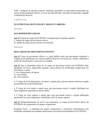 XXII - vantagem de natureza especial: retribuição pecuniária ao funcionário matriculado em
cursos de pós-graduação oficiais, ao nível de especialização, mestrado ou doutorado, segundo
as disposições desta lei.
CAPÍTULO II
DA ESTRUTURA DO PLANO DE CARGOS E CARREIRA
SEÇÃO I
DAS DISPOSIÇÕES GERAIS
Art. 3º O plano de cargos da FUNPAPA é integrado pelos seguintes quadros:
I - quadro de cargos de provimento efetivo;
II - quadro de cargos de provimento em comissão.
SEÇÃO II
DOS CARGOS DE PROVIMENTO EFETIVO
Art. 4º Cargo de provimento efetivo é o cargo público para cujo provimento originário é
exigida prévia habilitação em concurso público de provas ou de provas e títulos, obedecida a
ordem de classificação e o prazo de sua validade.
Art. 5º Para as finalidades desta lei, os cargos de provimento efetivo da FUNPAPA estão
agrupados em níveis, organizados segundo o grau mínimo de escolaridade exigido para seu
provimento, a saber:
I - nível operacional e de apoio;
II - nível médio;
III - nível superior.
§ 1º Cargo de nível operacional e de apoio é aquele para cujo provimento inicial pe exigida
escolaridade de ensino fundamental.
§ 2º Cargo de nível médio é aquele para cujo provimento inicial é exigida habilitação em
curso legalmente registrado de ensino médio.
§ 3º Cargo de nível superior é aquele para cujo provimento inicial é exigida habilitação
profissional em curso legalmente classificado como de ensino superior.
Art. 6º Independentemente do nível a que pertençam, os cargos de provimento efetivo da
FUNPAPA são organizados em grupos ocupacionais.
Parágrafo Único - A definição dos grupos ocupacionais e respectivas nomenclaturas será
atualizada, atendendo necessidades operacionais, por portaria da presidência da FUNPAPA.
 