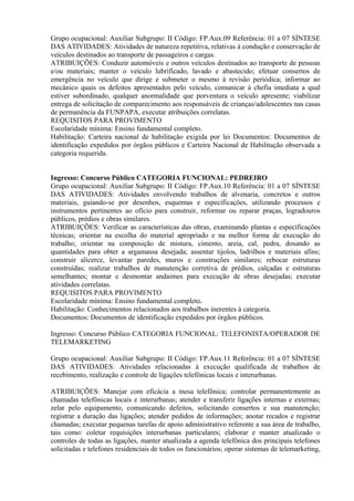 Grupo ocupacional: Auxiliar Subgrupo: II Código: FP.Aux.09 Referência: 01 a 07 SÍNTESE
DAS ATIVIDADES: Atividades de natureza repetitiva, relativas à condução e conservação de
veículos destinados ao transporte de passageiros e cargas.
ATRIBUIÇÕES: Conduzir automóveis e outros veículos destinados ao transporte de pessoas
e/ou materiais; manter o veículo lubrificado, lavado e abastecido; efetuar consertos de
emergência no veículo que dirige e submeter o mesmo à revisão periódica; informar ao
mecânico quais os defeitos apresentados pelo veículo, comunicar à chefia imediata a qual
estiver subordinado, qualquer anormalidade que porventura o veículo apresente; viabilizar
entrega de solicitação de comparecimento aos responsáveis de crianças/adolescentes nas casas
de permanência da FUNPAPA, executar atribuições correlatas.
REQUISITOS PARA PROVIMENTO
Escolaridade mínima: Ensino fundamental completo.
Habilitação: Carteira nacional de habilitação exigida por lei Documentos: Documentos de
identificação expedidos por órgãos públicos e Carteira Nacional de Habilitação observada a
categoria requerida.
Ingresso: Concurso Público CATEGORIA FUNCIONAL: PEDREIRO
Grupo ocupacional: Auxiliar Subgrupo: II Código: FP.Aux.10 Referência: 01 a 07 SÍNTESE
DAS ATIVIDADES: Atividades envolvendo trabalhos de alvenaria, concretos e outros
materiais, guiando-se por desenhos, esquemas e especificações, utilizando processos e
instrumentos pertinentes ao ofício para construir, reformar ou reparar praças, logradouros
públicos, prédios e obras similares.
ATRIBUIÇÕES: Verificar as características das obras, examinando plantas e especificações
técnicas; orientar na escolha do material apropriado e na melhor forma de execução do
trabalho; orientar na composição de mistura, cimento, areia, cal, pedra, dosando as
quantidades para obter a argamassa desejada; assentar tijolos, ladrilhos e materiais afins;
construir alicerce, levantar paredes, muros e construções similares; rebocar estruturas
construídas; realizar trabalhos de manutenção corretiva de prédios, calçadas e estruturas
semelhantes; montar e desmontar andaimes para execução de obras desejadas; executar
atividades correlatas.
REQUISITOS PARA PROVIMENTO
Escolaridade mínima: Ensino fundamental completo.
Habilitação: Conhecimentos relacionados aos trabalhos inerentes à categoria.
Documentos: Documentos de identificação expedidos por órgãos públicos.
Ingresso: Concurso Público CATEGORIA FUNCIONAL: TELEFONISTA/OPERADOR DE
TELEMARKETING
Grupo ocupacional: Auxiliar Subgrupo: II Código: FP.Aux.11 Referência: 01 a 07 SÍNTESE
DAS ATIVIDADES: Atividades relacionadas à execução qualificada de trabalhos de
recebimento, realização e controle de ligações telefônicas locais e interurbanas.
ATRIBUIÇÕES: Manejar com eficácia a mesa telefônica; controlar permanentemente as
chamadas telefônicas locais e interurbanas; atender e transferir ligações internas e externas;
zelar pelo equipamento, comunicando defeitos, solicitando consertos e sua manutenção;
registrar a duração das ligações; atender pedidos de informações; anotar recados e registrar
chamadas; executar pequenas tarefas de apoio administrativo referente a sua área de trabalho,
tais como: coletar requisições interurbanas particulares; elaborar e manter atualizado o
controles de todas as ligações, manter atualizada a agenda telefônica dos principais telefones
solicitadas e telefones residenciais de todos os funcionários; operar sistemas de telemarketing,
 