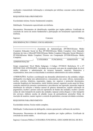 recebendo e transmitindo informações e orientações por telefone; executar outras atividades
correlatas.
REQUISITOS PARA PROVIMENTO
Escolaridade mínima: Ensino fundamental completo.
Habilitação: Treinamento especializado em telefonia.
Documentos: Documentos de identificação expedidos por órgãos públicos. Certificado de
conclusão de cursos de ensino fundamental e participação em treinamento especializado em
telefonia.
Ingresso: Concurso Público
_________________________________________________________________________ |
DISCRIMINAÇÃO | CÓDIGO | ESCOLARIDADE |
|==========================================|========|
=====================| |Assistente de Administração |FP.NM.01|Ensino Médio
Completo| |Educador Social de Rua |FP.NM.02|Ensino Médio Completo| |Arte Educador
(Instrutor de Arte e Ofício)|FP.NM.03|Ensino Médio Completo| |Educador Social (Monitor) |
FP.NM.04|Ensino Médio Completo| |Técnico em Computação |FP.NM.05|Ensino Médio
Completo| |__________________________________________|________|
_____________________| CATEGORIA FUNCIONAL: ASSISTENTE DE
ADMINISTRAÇÃO
Grupo ocupacional: Nível Médio Subgrupo: I Código: FP.NM.01 Referência: 01 a 07
SÍNTESE DAS ATIVIDADES: Atividades de execução com grau de complexidade de nível
médio, referentes à administração de recursos humanos, materiais, financeiros e
orçamentários, bem como as relacionadas à assistência administrativa de outras unidades.
ATRIBUIÇÕES: Auxiliar a coordenação nas demandas administrativas das unidades; redigir;
datilografar e/ou digitar atos administrativos e documentos, tais como: ofícios, memorandos,
recibos, convites, relatórios, requisições, mapas, etc; arquivar e protocolar documentos,
controlar freqüência de funcionários, emitir boletim mensal; organizar escala anual de férias;
controlar material de consumo e permanente e providenciar sua reposição; preencher mapa de
distribuição de refeições e balanço mensal de gêneros alimentícios; expedir solicitação de
pagamentos; receber e prestar conta de suprimento de fundos das unidades; receber e prestar
contas de vales transporte de usuário das unidades; repassar contra-cheques e vales transporte
dos serviços; elaborar escalas de plantão (casas de permanência); preencher fichas de
inscrição de usuários; manter registro e controle do patrimônio; executar atividades correlatas.
REQUISITOS PARA PROVIMENTO
Escolaridade mínima: Ensino médio completo.
Habilitação: Conhecimento de datilografia, sistema operacional e softwares de escritório.
Documentos: Documentos de identificação expedidos por órgãos públicos. Certificado de
conclusão de ensino médio..
Ingresso: Concurso Público CATEGORIA FUNCIONAL: EDUCADOR SOCIAL DE RUA
 