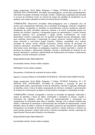 Grupo ocupacional: Nível Médio Subgrupo: I Código: FP.NM.04 Referência: 01 a 07
SÍNTESE DAS ATIVIDADES: Atividades sócio-pedagógicas, envolvendo acompanhamento
individual e/ou grupal, orientação, recreação, reunião, voltados para a população que demanda
os serviços de assistência social, no contexto do espaço das unidades de atendimento ou em
qualquer outro espaço adequado ao desenvolvimento dessas atividades.
ATRIBUIÇÕES: Desenvolver atividades lúdico-pedagógicas com a população alvo, de
acordo com o planejamento elaborado com a orientação do pedagogo; controlar a freqüência
das atividades; acompanhar os atendidos em procedimentos externos (audiências judiciais;
atendimento de saúde; atividades esportivas, culturais e de lazer); acompanhar grupos nos
horários das refeições; organizar e acompanhar grupos em apresentações e eventos externos
(passeios, palestras, etc.); acompanhar a equipe técnica, eventualmente, em visitas
domiciliares; orientar a população alvo em questões de higiene pessoal, alimentação, saúde,
meio ambiente, preservação e organização do espaço; promover reuniões reflexivas sobre
temas referentes à convivência grupal (respeito, violência, sexualidade, etc.); realizar
atividades de reforço escolar. Quando necessárias, realizar oficinas de prevenção em
temáticas específicas, encaminhar à equipe técnica, situações específicas que demandem
intervenção social, psicológica ou pedagógica; organizar e manter atualizado o controle de
pertences de crianças e adolescentes abrigados; executar a distribuição de material de uso
pessoal; administrar e controlar a administração de medicamentos em crianças e adolescentes
abrigados; executar atribuições correlatas.
REQUISITOS PARA PROVIMENTO
Escolaridade mínima: Ensino médio completo.
Habilitação: Ensino médio completo.
Documentos: Certificado de conclusão de ensino médio.
Ingresso: Concurso Público CATEGORIA FUNCIONAL: TÉCNICO EM COMPUTAÇÃO
Grupo ocupacional: Nível Médio Subgrupo: I Código: FP.NM.05 Referência: 01 a 07
SÍNTESE DAS ATIVIDADES: Atividades de orientação e execução de grau de
complexidade médio; especialização na área de informática, referente à digitação, elaboração
de planilhas, textos e banco de dados, programação de softwares, instalação e gerenciamento
de sistemas de comunicações de dados ou multi-usuários; montagem e manutenção de redes.
ATRIBUIÇÕES: Orientar, acompanhar e executar as atividades de digitação; elaboração e
análise de planilhas e banco de dados, controlando e orientando os demais, visando a
otimização dos trabalhos; oferecer suporte de operacionalização e manutenção aos
equipamentos de informática para todas as unidades; interagir com as demais unidades para
análise e elaboração de automação e informatização das atividades de administração, criando
planilhas, banco de dados e sistemas de informações gerenciais que possibilitem segurança e
transparência nas tomadas de decisões; instalar, gerenciar e manter softwares e sistemas em
geral; montar, gerenciar e manter redes locais e externas; acompanhar, orientar e participar de
especificações técnicas para licitações e/ou alienações.
REQUISITOS PARA PROVIMENTO
Escolaridade mínima: Ensino médio completo.
 