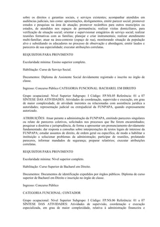 sobre os direitos e garantias sociais, e serviços existentes; acompanhar atendidos em
audiências judiciais, tais como: apresentações, desligamentos, emitir parecer social; promover
estudos e pesquisas na área de atuação; promover recâmbios para outros municípios ou
estados, de atendidos nos espaços de permanência; realizar visitas domiciliares, para
verificação de situação social; orientar e supervisionar estagiários de serviço social; realizar
reuniões formativas com as famílias; planejar e criar instrumentais; realizar atendimento
multi-familiar; atuar na área-contexto (espaço de rua), monitorando situação da população
alvo e subsidiando os educadores no processo de observação e abordagem; emitir laudos e
pareceres de sua especialidade; executar atribuições correlatas.
REQUISITOS PARA PROVIMENTO
Escolaridade mínima: Ensino superior completo.
Habilitação: Curso de Serviço Social.
Documentos: Diploma de Assistente Social devidamente registrado e inscrito no órgão de
classe.
Ingresso: Concurso Público CATEGORIA FUNCIONAL: BACHAREL EM DIREITO
Grupo ocupacional: Nível Superior Subgrupo: I Código: FP.NS.05 Referência: 01 a 07
SÍNTESE DAS ATIVIDADES: Atividades de coordenação, supervisão e execução, em grau
de maior complexidade, de atividade inerentes ou relacionadas com assistência jurídica a
autoridades; representação judicial ou extrajudicial da FUNPAPA, quando expressamente
autorizado.
ATRIBUIÇÕES: Atuar perante a administração da FUNPAPA, emitindo pareceres singulares
ou relato de pareceres coletivos, solicitados nos processos que lhe forem encaminhados;
pesquisar a doutrina e jurisprudência, de forma a apresentar um pronunciamento devidamente
fundamentado; dar resposta a consultas sobre interprestações de textos legais de interesse da
FUNPAPA; estudar assuntos de direito, de ordem geral ou específica, de modo a habilitar a
instituição a solucionar problemas da administração; participar de reuniões, prolatando
pareceres, informar mandados de segurança; preparar relatórios; executar atribuições
correlatas.
REQUISITOS PARA PROVIMENTO
Escolaridade mínima: Nível superior completo.
Habilitação: Curso Superior de Bacharel em Direito.
Documentos: Documentos de identificação expedidos por órgãos públicos. Diploma de curso
superior de Bacharel em Direito e inscrição no órgão de classe.
Ingresso: Concurso Público
CATEGORIA FUNCIONAL: CONTADOR
Grupo ocupacional: Nível Superior Subgrupo: I Código: FP.NS.06 Referência: 01 a 07
SÍNTESE DAS ATIVIDADES: Atividades de supervisão, coordenação e execução
especializada, em grau de maior complexidade, relativa à administração financeira e
 