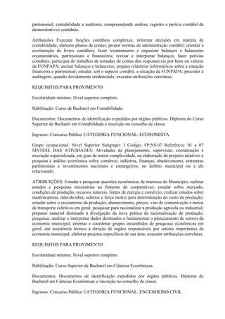 patrimonial, contabilidade e auditoria, compreendendo análise, registro e perícia contábil de
demonstrativos contábeis.
Atribuições Executar funções contábeis complexas; informar decisões em matéria de
contabilidade; elaborar planos de contas; propor normas de administração contábil; orientar a
escrituração de livros contábeis; fazer levantamento e organizar balanços e balancetes
orçamentários, patrimoniais e financeiros; revisar e interpretar balanços; fazer perícias
contábeis; participar de trabalhos de tomadas de contas dos responsáveis por bens ou valores
da FUNPAPA; assinar balanços e balancetes; prepara relatórios informativos sobre a situação
financeira e patrimonial; estudar, sob o aspecto contábil, a situação da FUNPAPA; proceder à
auditagem, quando devidamente credenciado; executar atribuições correlatas.
REQUISITOS PARA PROVIMENTO
Escolaridade mínima: Nível superior completo.
Habilitação: Curso de Bacharel em Contabilidade.
Documentos: Documentos de identificação expedidos por órgãos públicos. Diploma do Curso
Superior de Bacharel em Contabilidade e inscrição no conselho de classe.
Ingresso: Concurso Público CATEGORIA FUNCIONAL: ECONOMISTA
Grupo ocupacional: Nível Superior Subgrupo: I Código: FP.NS.07 Referência: 01 a 07
SÍNTESE DAS ATIVIDADES: Atividades de planejamento, supervisão, coordenação e
execução especializada, em grau de maior complexidade, na elaboração de projetos relativos à
pesquisa e análise econômica sobre comércio, indústria, finanças, abastecimento, estruturas
patrimoniais e investimentos nacionais e estrangeiros, no âmbito municipal ou a ele
relacionado.
ATRIBUIÇÕES: Estudar e pesquisar questões econômicas de interesse do Município; realizar
estudos e pesquisas necessárias ao fomento de cooperativas; estudar sobre mercado,
condições de produção, recursos naturais, fontes de energia e comércio; realizar estudos sobre
matéria-prima, mão-de-obra, salários e força motriz para determinação do custo da produção;
estudar sobre o escoamento da produção; abastecimento, preços, vias de comunicação e meios
de transporte coletivos em geral; pesquisar para racionalizar a produção agrícola ou industrial;
preparar material destinado à divulgação da nova prática de racionalização de produção;
pesquisar, analisar e interpretar dados destinados a fundamentar o planejamento de setores da
economia municipal; orientar e coordenar grupos incumbidos de pesquisas econômicas em
geral; dar assistência técnica à direção de órgãos responsáveis por setores importantes da
economia municipal; elaborar projetos específicos de sua área; executar atribuições correlatas.
REQUISITOS PARA PROVIMENTO
Escolaridade mínima: Nível superior completo.
Habilitação: Curso Superior de Bacharel em Ciências Econômicas.
Documentos: Documentos de identificação expedidos por órgãos públicos. Diploma de
Bacharel em Ciências Econômicas e inscrição no conselho de classe.
Ingresso: Concurso Público CATEGORIA FUNCIONAL: ENGENHEIRO CIVIL
 