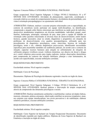 Ingresso: Concurso Público CATEGORIA FUNCIONAL: PSICÓLOGO
Grupo ocupacional: Nível Superior Subgrupo: I Código: FP.NS.12 Referência: 01 a 07
SÍNTESE DAS ATIVIDADES: Atividades de planejamento, supervisão, coordenação e
execução relativas ao estudo do comportamento humano e da dinâmica da personalidade, com
vistas à orientação psicopedagógica e ao ajustamento individual.
ATRIBUIÇÕES: Elaborar, analisar e executar projetos relacionados com a especialidade, no
contexto da assistência social; participar em equipe multi-disciplinar, na identificação,
compreensão e atuação sobre fatores emocionais que interferem na saúde geral do indivíduo;
desenvolver atendimentos terapêuticos em diversas modalidades: individual, grupal, casal,
familiar, ludoterapia, arteterapia, orientação de pais, atuar junto a equipe de trabalho na
orientação sobre questões relacionadas às diversas fases do desenvolvimento; emitir laudos
técnicos, quando necessário; atuar no estudo, diagnóstico e prognóstico em situações de
problemas de desenvolvimento e/ou quadros psicopatológicos, utilizando para tais
procedimentos de diagnóstico psicológicos, como: entrevistas, técnicas de avaliação
psicológica, testes e etc.; elaborar diagnósticos psico-sociais, identificando necessidades
específicas para encaminhar atendidos em audiências judiciais, de acordo com o contexto da
situação; capacitar recursos humanos para atuação no enfrentamento de situações de
sofrimento psíquico (violência sexual, violência doméstica, uso abusivo de álcool e drogas
etc.); emitir relatórios psico-sociais para órgãos judiciais; realizar observações domiciliares
para compreensão do contexto das relações familiares, planejar e criar instrumentos, de
acordo com especificidade, executar atribuições correlatas.
REQUISITOS PARA PROVIMENTO
Escolaridade mínima: Nível superior completo.
Habilitação: Curso de Psicologia.
Documentos: Diploma de Psicologia devidamente registrado e inscrito no órgão de classe.
Ingresso: Concurso Público CATEGORIA FUNCIONAL: TERAPEUTA OCUPACIONAL
Grupo ocupacional: Nível Superior Subgrupo: I Código: FP.NS.13 Referência: 01 a 07
SÍNTESE DAS ATIVIDADES: Realizar práticas e intervenção de terapia ocupacional,
através de compreensão das dimensões psicológicas e sociais.
ATRIBUIÇÕES: Realizar atendimento unifamiliar e multifamiliar; realizar atividades lúdicas,
musicais, artesanais, práticas artesanais, objetivando contribuir no processo terapêutico; atuar,
em conjunto com equipe interdisciplinar, nos níveis preventivos e de reabilitação; elaborar
relatórios periódicos, executar atribuições correlatas.
REQUISITOS PARA PROVIMENTO
Escolaridade mínima: Nível superior completo.
Habilitação: Curso Superior de bacharel em Terapia Ocupacional Documentos: Documento
de identificação expedido por órgãos públicos. Diploma do Curso Superior de Bacharel em
Estatística e inscrição no órgão de classe.
 
