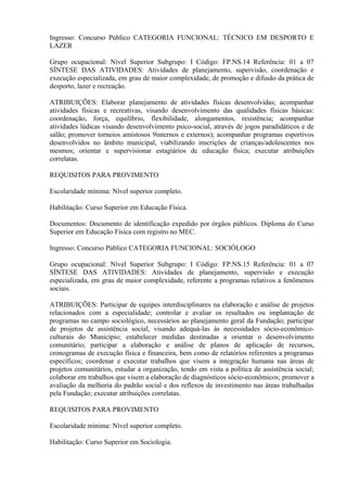 Ingresso: Concurso Público CATEGORIA FUNCIONAL: TÉCNICO EM DESPORTO E
LAZER
Grupo ocupacional: Nível Superior Subgrupo: I Código: FP.NS.14 Referência: 01 a 07
SÍNTESE DAS ATIVIDADES: Atividades de planejamento, supervisão, coordenação e
execução especializada, em grau de maior complexidade, de promoção e difusão da prática de
desporto, lazer e recreação.
ATRIBUIÇÕES: Elaborar planejamento de atividades físicas desenvolvidas; acompanhar
atividades físicas e recreativas, visando desenvolvimento das qualidades físicas básicas:
coordenação, força, equilíbrio, flexibilidade, alongamentos, resistência; acompanhar
atividades lúdicas visando desenvolvimento psico-social, através de jogos paradidáticos e de
salão; promover torneios amistosos 9internos e externos); acompanhar programas esportivos
desenvolvidos no âmbito municipal, viabilizando inscrições de crianças/adolescentes nos
mesmos; orientar e supervisionar estagiários de educação física; executar atribuições
correlatas.
REQUISITOS PARA PROVIMENTO
Escolaridade mínima: Nível superior completo.
Habilitação: Curso Superior em Educação Física.
Documentos: Documento de identificação expedido por órgãos públicos. Diploma do Curso
Superior em Educação Física com registro no MEC.
Ingresso: Concurso Público CATEGORIA FUNCIONAL: SOCIÓLOGO
Grupo ocupacional: Nível Superior Subgrupo: I Código: FP.NS.15 Referência: 01 a 07
SÍNTESE DAS ATIVIDADES: Atividades de planejamento, supervisão e execução
especializada, em grau de maior complexidade, referente a programas relativos a fenômenos
sociais.
ATRIBUIÇÕES: Participar de equipes interdisciplinares na elaboração e análise de projetos
relacionados com a especialidade; controlar e avaliar os resultados ou implantação de
programas no campo sociológico, necessários ao planejamento geral da Fundação; participar
de projetos de assistência social, visando adequá-las às necessidades sócio-econômico-
culturais do Município; estabelecer medidas destinadas a orientar o desenvolvimento
comunitário; participar a elaboração e análise de planos de aplicação de recursos,
cronogramas de execução física e financeira, bem como de relatórios referentes a programas
específicos; coordenar e executar trabalhos que visem a integração humana nas áreas de
projetos comunitários, estudar a organização, tendo em vista a política de assistência social;
colaborar em trabalhos que visem a elaboração de diagnósticos sócio-econômicos; promover a
avaliação da melhoria do padrão social e dos reflexos de investimento nas áreas trabalhadas
pela Fundação; executar atribuições correlatas.
REQUISITOS PARA PROVIMENTO
Escolaridade mínima: Nível superior completo.
Habilitação: Curso Superior em Sociologia.
 