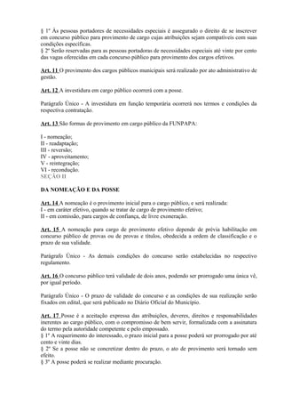 § 1º Às pessoas portadores de necessidades especiais é assegurado o direito de se inscrever
em concurso público para provimento de cargo cujas atribuições sejam compatíveis com suas
condições específicas.
§ 2º Serão reservadas para as pessoas portadoras de necessidades especiais até vinte por cento
das vagas oferecidas em cada concurso público para provimento dos cargos efetivos.
Art. 11 O provimento dos cargos públicos municipais será realizado por ato administrativo de
gestão.
Art. 12 A investidura em cargo público ocorrerá com a posse.
Parágrafo Único - A investidura em função temporária ocorrerá nos termos e condições da
respectiva contratação.
Art. 13 São formas de provimento em cargo público da FUNPAPA:
I - nomeação;
II - readaptação;
III - reversão;
IV - aproveitamento;
V - reintegração;
VI - recondução.
SEÇÃO II
DA NOMEAÇÃO E DA POSSE
Art. 14 A nomeação é o provimento inicial para o cargo público, e será realizada:
I - em caráter efetivo, quando se tratar de cargo de provimento efetivo;
II - em comissão, para cargos de confiança, de livre exoneração.
Art. 15 A nomeação para cargo de provimento efetivo depende de prévia habilitação em
concurso público de provas ou de provas e títulos, obedecida a ordem de classificação e o
prazo de sua validade.
Parágrafo Único - As demais condições do concurso serão estabelecidas no respectivo
regulamento.
Art. 16 O concurso público terá validade de dois anos, podendo ser prorrogado uma única vê,
por igual período.
Parágrafo Único - O prazo de validade do concurso e as condições de sua realização serão
fixados em edital, que será publicado no Diário Oficial do Município.
Art. 17 Posse é a aceitação expressa das atribuições, deveres, direitos e responsabilidades
inerentes ao cargo público, com o compromisso de bem servir, formalizada com a assinatura
do termo pela autoridade competente e pelo empossado.
§ 1º A requerimento do interessado, o prazo inicial para a posse poderá ser prorrogado por até
cento e vinte dias.
§ 2º Se a posse não se concretizar dentro do prazo, o ato de provimento será tornado sem
efeito.
§ 3º A posse poderá se realizar mediante procuração.
 