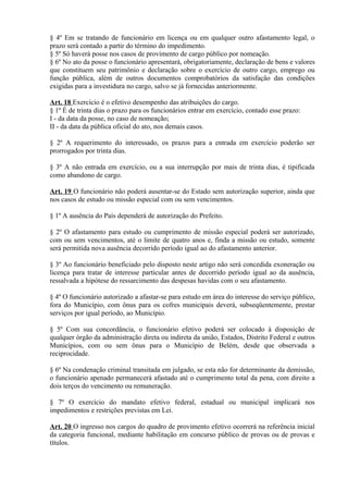 § 4º Em se tratando de funcionário em licença ou em qualquer outro afastamento legal, o
prazo será contado a partir do término do impedimento.
§ 5º Só haverá posse nos casos de provimento de cargo público por nomeação.
§ 6º No ato da posse o funcionário apresentará, obrigatoriamente, declaração de bens e valores
que constituem seu patrimônio e declaração sobre o exercício de outro cargo, emprego ou
função pública, além de outros documentos comprobatórios da satisfação das condições
exigidas para a investidura no cargo, salvo se já fornecidas anteriormente.
Art. 18 Exercício é o efetivo desempenho das atribuições do cargo.
§ 1º É de trinta dias o prazo para os funcionários entrar em exercício, contado esse prazo:
I - da data da posse, no caso de nomeação;
II - da data da pública oficial do ato, nos demais casos.
§ 2º A requerimento do interessado, os prazos para a entrada em exercício poderão ser
prorrogados por trinta dias.
§ 3º A não entrada em exercício, ou a sua interrupção por mais de trinta dias, é tipificada
como abandono de cargo.
Art. 19 O funcionário não poderá ausentar-se do Estado sem autorização superior, ainda que
nos casos de estudo ou missão especial com ou sem vencimentos.
§ 1º A ausência do País dependerá de autorização do Prefeito.
§ 2º O afastamento para estudo ou cumprimento de missão especial poderá ser autorizado,
com ou sem vencimentos, até o limite de quatro anos e, finda a missão ou estudo, somente
será permitida nova ausência decorrido período igual ao do afastamento anterior.
§ 3º Ao funcionário beneficiado pelo disposto neste artigo não será concedida exoneração ou
licença para tratar de interesse particular antes de decorrido período igual ao da ausência,
ressalvada a hipótese do ressarcimento das despesas havidas com o seu afastamento.
§ 4º O funcionário autorizado a afastar-se para estudo em área do interesse do serviço público,
fora do Município, com ônus para os cofres municipais deverá, subseqüentemente, prestar
serviços por igual período, ao Município.
§ 5º Com sua concordância, o funcionário efetivo poderá ser colocado à disposição de
qualquer órgão da administração direta ou indireta da união, Estados, Distrito Federal e outros
Municípios, com ou sem ônus para o Município de Belém, desde que observada a
reciprocidade.
§ 6º Na condenação criminal transitada em julgado, se esta não for determinante da demissão,
o funcionário apenado permanecerá afastado até o cumprimento total da pena, com direito a
dois terços do vencimento ou remuneração.
§ 7º O exercício do mandato efetivo federal, estadual ou municipal implicará nos
impedimentos e restrições previstas em Lei.
Art. 20 O ingresso nos cargos do quadro de provimento efetivo ocorrerá na referência inicial
da categoria funcional, mediante habilitação em concurso público de provas ou de provas e
títulos.
 