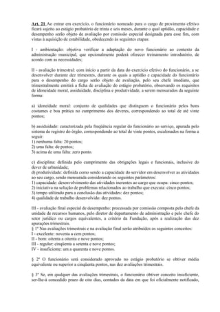 Art. 21 Ao entrar em exercício, o funcionário nomeado para o cargo de provimento efetivo
ficará sujeito ao estágio probatório de trinta e seis meses, durante o qual aptidão, capacidade e
desempenho serão objeto de avaliação por comissão especial designada para esse fim, com
vistas à aquisição de estabilidade, obedecendo às seguintes etapas:
I - ambientação: objetiva verificar a adaptação do novo funcionário ao contexto da
administração municipal, que opcionalmente poderá oferecer treinamento introdutório, de
acordo com as necessidades;
II - avaliação trimestral: com início a partir da data do exercício efetivo do funcionário, a se
desenvolver durante dez trimestres, durante os quais a aptidão e capacidade do funcionário
para o desempenho do cargo serão objeto de avaliação, pelo seu chefe imediato, que
trimestralmente emitirá a ficha de avaliação do estágio probatório, observando os requisitos
de idoneidade moral, assiduidade, disciplina e produtividade, a serem mensurados da seguinte
forma:
a) idoneidade moral: conjunto de qualidades que distinguem o funcionário pelos bons
costumes e boa prática no cumprimento dos deveres, correspondendo ao total de até vinte
pontos;
b) assiduidade: caracterizada pela freqüência regular do funcionário ao serviço, apurada pelo
sistema de registro do órgão, correspondendo ao total de vinte pontos, escalonados na forma a
seguir:
1) nenhuma falta: 20 pontos;
2) uma falta: de pontos;
3) acima de uma falta: zero ponto.
c) disciplina: definida pelo cumprimento das obrigações legais e funcionais, inclusive do
dever de urbanidade;
d) produtividade: definida como sendo a capacidade do servidor em desenvolver as atividades
ao seu cargo, sendo mensurada considerando os seguintes parâmetros:
1) capacidade: desenvolvimento das atividades inerentes ao cargo que ocupa: cinco pontos;
2) iniciativa na solução de problemas relacionados ao trabalho que executa: cinco pontos;
3) tempo utilizado para a conclusão das atividades: dez pontos;
4) qualidade de trabalho desenvolvido: dez pontos.
III - avaliação final especial de desempenho: processada por comissão composta pelo chefe da
unidade de recursos humanos, pelo diretor de departamento de administração e pelo chefe do
setor jurídico ou cargos equivalentes, a critério da Fundação, após a realização das dez
apurações trimestrais.
§ 1º Nas avaliações trimestrais e na avaliação final serão atribuídos os seguintes conceitos:
I - excelente: noventa a cem pontos;
II - bom: oitenta a oitenta e nove pontos;
III - regular: cinqüenta a setenta e nove pontos;
IV - insuficiente: um a quarenta e nove pontos.
§ 2º O funcionário será considerado aprovado no estágio probatório se obtiver média
equivalente ou superior a cinqüenta pontos, nas dez avaliações trimestrais.
§ 3º Se, em qualquer das avaliações trimestrais, o funcionário obtiver conceito insuficiente,
ser-lhe-á concedido prazo de oito dias, contados da data em que foi oficialmente notificado,
 