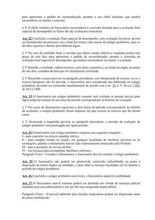 para apresentar o pedido de reconsideração, perante o seu chefe imediato, que poderá
reconsiderar ou manter o conceito.
§ 4º O chefe imediato do funcionário encaminhará à comissão formada para a avaliação final
especial de desempenho as fichas das dez avaliações trimestrais.
Art. 22 Concluída a avaliação final especial de desempenho, com avaliação favorável, deverá
ser formalizado um processo, até o final dos trinta e dois meses do estágio probatório, para os
devidos registros e demais providências legais.
§ 1º No caso de resultado final, o servidor que obteve média inferior a cinqüenta pontos terá
prazo de oito dias para apresentar o pedido de reconsideração, perante a comissão de
avaliação final especial de desempenho, que poderá reconsiderar ou manter o resultado.
§ 2º Mantido o resultado, caberá recursos, com efeito suspensivo, ao titular do órgão, no prazo
de oito dias, contados da data que foi oficialmente notificado.
§ 3º Decorrido o prazo previsto no parágrafo precedente, sem interposição de recurso, ou se o
recurso interposto não for provido, o funcionário será considerado não habilitado no estágio
probatório, devendo ser exonerado imediatamente de acordo com o art. 20, § 3º, da Lei 7.502,
de 20/12/1990.
Art. 23 O funcionário em estágio probatório somente será avaliado se prestar serviço pelo
lapso temporal mínimo de um terço do período correspondente ao boletim de avaliação.
§ 1º Em casos de afastamento superiores a dois terços do período correspondente ao boletim
de avaliação, o estágio probatório ficará suspenso até que cessem os motivos que lhe deram
causa.
§ 2º Ocorrendo a suspensão prevista no parágrafo precedente, o período de avaliação do
estágio probatório será prorrogado por igual período.
Art. 24 O funcionário terá estágio probatório suspenso nas seguintes situações:
I - para concorrer ou exercer mandato eletivo;
II - para cumprir missão ou estudo, em qualquer localidade do território nacional ou no
estrangeiro, quando o afastamento houver sido expressamente autorizado pelo Prefeito;
III - para a prestação de serviço militar;
IV - nas licenças para acompanhar familiares enfermos.
Parágrafo Único - Cessado o afastamento, o funcionário deverá concluir o estágio probatório.
Art. 25 O funcionário não poderá ser promovido, removido, redistribuído ou posto à
disposição de outros órgãos ou entidades, e nem obter as licenças facultadas em lei durante o
período do estágio probatório.
Art. 26 Concluído o estágio probatório com êxito, o funcionário adquirirá estabilidade.
Art. 27 O funcionário estável somente poderá ser demitido em virtude de sentença judicial
mediante processo administrativo em que lhe seja assegurada ampla defesa.
Parágrafo Único - O pessoal admitido para funções temporárias poderá ser dispensado antes
do prazo estabelecido:
 