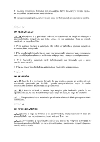 I - mediante comunicação formulada com antecedência de três dias, se tiver cessado o estado
de necessidade que determinou sua contratação;
II - sem comunicação prévia, se houver justa causa por falte apurada em sindicância sumária.
SEÇÃO IV
DA READAPTAÇÃO
Art. 28 Readaptação é o provimento derivado do funcionário em cargo de atribuição e
responsabilidades compatíveis que tenha sofrido em sua capacidade física ou mental,
verificada em inspeção médica.
§ 1º Em qualquer hipótese, a readaptação não poderá ser deferida se acarretar aumento da
remuneração do readaptando.
§ 2º Se a readaptação for deferida em cargo cuja remuneração seja menor que a remuneração
antes percebida pelo readaptando, a diferença será paga como vantagem pessoal permanente.
§ 3º O funcionário readaptado perde definitivamente sua vinculação com o cargo
anteriormente exercido.
§ 4º Se não houver possibilidade de readaptação, o funcionário será aposentado.
SEÇÃO V
DA REVERSÃO
Art. 29 Reversão é o provimento derivado do qual resulta o retorno ao serviço ativo de
funcionário aposentado por invalidez, quando comprovadamente forem declaradas
insubsistentes as razões determinadas da aposentadoria.
Art. 30 A reversão ocorrerá no mesmo cargo ocupado pelo funcionário quando de sua
aposentadoria ou, no caso da transformação desse cargo em outro, no cargo daí resultante.
Art. 31 Não poderá reverter o aposentado que alcançar o limite da idade para aposentadoria
compulsória.
SEÇÃO VI
DO APROVEITAMENTO
Art. 32 Extinto o cargo ou declarada a sua desnecessidade, o funcionário estável ficará em
disponibilidade, com proventos proporcionais ao tempo de serviço.
Art. 33 Aproveitamento é o provimento derivado que consiste no reingresso à atividade de
funcionário em disponibilidade, em cargo com atribuições e vencimentos compatíveis com o
anteriormente ocupado.
 