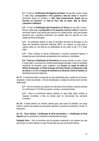 § 1º - O valor da “Gratificação Pela Regência de Classe” de que trata o inciso I, alínea
        b, deste artigo, corresponderá a 47% (quarenta e sete por cento) do respectivo
        vencimento básico do professor e “Será Paga Exclusivamente Àquele que se
        Encontra em Exercício” em Sala de Aula, Sala de Apoio, Sala de Leitura,
        Laboratório e Biblioteca.

        § 2º - O valor da Gratificação pela Permanência em Serviço de que trata o inciso I,
        alínea b, deste artigo, corresponderá a 47% (quarenta e sete por cento) do respectivo
        vencimento básico e será devida pelo exercício em unidade escolar, salvo para aqueles
        servidores que a percebem atualmente, que poderão estar em exercício em outra
        lotação pertinente à Educação.

        § 3º - Os professores lotados na sede da Secretaria Municipal de Educação ou nas
        sedes das Secretarias Executivas Regionais (SER), com ingresso no cargo após a
        vigência desta Lei, não farão jus às gratificações de que tratam os §§ 1º e 2º deste
        artigo.

        § 4º - Ficam mantidas as demais Gratificações e incentivos atualmente vigentes, à
        exceção das aqui mencionadas expressamente como extintas ou modificadas.

        § 5º - Farão jus à Gratificação de Permanência em serviço prevista no inciso I, alínea
        b, deste artigo, os servidores do ambiente especialidade educação, núcleo de atividades
        específicas da educação, grupo magistério, que Ocupam os cargos de chefe de
        Distrito de Educação, de Chefe da Equipe de Ensino Infantil e Fundamental (chefe
        de ensino) e de chefe da Equipe de Assistência ao Educando (Chefe de Gestão) das
        Secretarias Executivas Regionais.

Art. 37 - O vencimento básico corresponde ao valor estabelecido para o padrão de vencimento,
respeitado o núcleo de atividade, o nível de classificação e o estágio de carreira onde o servidor
esteja lotado.

        § 1º - Para os servidores que optarem por este plano ficam extintos os abonos previstos
        na Lei Municipal nº 9.101/06 que passam a compor o vencimento básico.

        § 2º - Sobre os vencimentos básicos referidos no caput deste artigo incidirão os
        reajustes concedidos a título de revisão geral da remuneração dos servidores
        municipais.

Art. 38 - A tabela salarial e as matrizes salariais para cada núcleo de atividade, com carga
horária e valores dos padrões de vencimento específicos, encontram-se definidas no Anexo 12
deste plano.

Art. 39 - Ficam Extintas a Gratificação de Nível Universitário e a Gratificação de Nível
Superior para os servidores do ambiente de especialidade educação.

Parágrafo Único – Para os servidores que as percebem atualmente e que optarem por este
plano, ficam as verbas referidas no caput incorporadas aos seus vencimentos básicos.




                                                                                               10
 