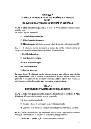 CAPÍTULO X
        DA TABELA SALARIAL E DA MATRIZ HIERÁRQUICA SALARIAL
                              SEÇÃO I
         DO NÚCLEO DE ATIVIDADES ESPECÍFICAS DA EDUCAÇÃO

Art. 40 - A tabela salarial dos cargos/funções do Núcleo de Atividades Específicas da Educação
definidas nesta
Lei possui a seguinte composição:

       I - 1 (um) nível de classificação;

       II - 5 (cinco) estágios de carreira;

       III - 32 (trinta e duas) referências para cada estágio de carreira, na forma do Anexo 12.

Art. 41 - O estágio de carreira compreende a posição do servidor na tabela salarial em
decorrência dos requisitos de escolaridade e titulação, da seguinte forma:

       I - Nível Médio Completo;

       II - Nível Superior Completo;

       III - Título de Especialização;

       IV - Título de Mestrado;

       V - Título de Doutorado.

Parágrafo Único - “O estágio de carreira correspondente ao nível médio da atual estrutura
de cargos/funções” para o ambiente de especialidade educação servirá somente como
parâmetro de enquadramento dos servidores em exercício, não se fazendo mais requisito, a
partir da data de publicação desta Lei, para ingresso de novos servidores.

                                SEÇÃO II
              DO NÚCLEO DE ATIVIDADES DE APOIO À DOCÊNCIA

Art. 42 - A matriz hierárquica salarial dos cargos/ funções do Núcleo de Atividades de Apoio
à Docência definidas nesta Lei possui a seguinte composição:

       I - 2 (dois) níveis de classificação;

       II - 4 (quatro) estágios de carreira para cada nível de classificação;

       III - 29 (vinte e nove) referências para cada estágio de carreira, na forma do Anexo 13.

Art. 43 - O nível de classificação, que compreende um conjunto de cargos/ funções de mesma
hierarquia, é estruturado sob os requisitos de escolaridade, da seguinte forma:

       I - NÍVEL DE CLASSIFICAÇÃO A: ensino fundamental completo;

                                                                                                  11
 