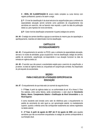 II - NÍVEL DE CLASSIFICAÇÃO B: ensino médio completo ou curso técnico com
        registro profissional, quando a lei assim o exigir.

        § 1º - O nível de classificação A da atual estrutura de cargos/funções para o ambiente de
        especialidade educação servirá somente como parâmetro de enquadramento dos
        servidores em exercício, não se fazendo mais requisito, a partir da data de publicação
        desta Lei, para ingresso de novos servidores.

        § 2º - Cada nível de classificação compreende 4 (quatro) estágios de carreira.

Art. 44 - O estágio de carreira identifica e agrupa os servidores do mesmo grau de capacitação e
aperfeiçoamento, inseridos em determinado nível de classificação.

                                      CAPÍTULO XI
                                  DO ENQUADRAMENTO

Art. 45 - O enquadramento do servidor no PCCS, para o ambiente de especialidade educação,
dar-se-á: no núcleo de atividades; grupo ocupacional; nível de classificação; estágio de carreira;
padrão de vencimento; cargo/função cor-respondente à sua situação funcional na data da
entrada em vigência desta Lei.

Art. 46 - O servidor que não possuir a escolaridade exigida para o exercício do cargo/função, e
já estiver, na data da vigência desta Lei, enquadrado em cargo/função correlata, fica dispensado
do pré-requisito de escolaridade.

                                SEÇÃO I
               PARA O NÚCLEO DE ATIVIDADES ESPECÍFICAS DA
                              EDUCAÇÃO

Art. 47 - O enquadramento de que trata esta Lei ocorrerá da seguinte forma:

        I - 1ª Fase: A partir da vigência desta Lei, na conformidade do art. 45 e Anexo 5. Para
        fins salariais, entre outros fatores, serão considerados: o valor atual do Vencimento
        Básico, Abono, Complemento Salarial e Gratificação de Nível Universitário ou de
        Nível Superior.

        A soma resultante será tomada como valor de referência para o enquadramento no
        padrão de vencimento de valor igual ou, por aproximação salarial, no imediatamente
        superior, quando a referida soma não corresponder exatamente aos valores registrados
        na tabela salarial;

        II - 2ª Fase: A partir de agosto de 2007 até 31 de agosto de 2008, para aqueles
        servidores que não se encontram enquadrados no estágio de carreira correspondente à
        sua titulação atual.




                                                                                               12
 