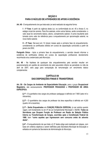 SEÇÃO II
           PARA O NÚCLEO DE ATIVIDADES DE APOIO À DOCÊNCIA

Art. 48 - O enquadramento de que trata esta Lei será realizado da seguinte forma:

       I - 1ª Fase: A partir da vigência desta Lei, na conformidade do art. 45 e Anexo 5, no
       estágio inicial de carreira. Para fins salariais, entre outros fatores, serão considerados: o
       valor atual do vencimento básico, abono, complemento salarial. A soma resultante será
       tomada como valor de referência para o enquadramento por aproximação salarial, na
       nova matriz salarial;

       II - 2ª Fase: Dar-se-á em 12 (doze) meses após a primeira fase do enquadramento,
       considerando os certificados obtidos em cursos de capacitação concluídos a partir de
       janeiro de 2002.

Parágrafo Único - Após a primeira fase do enquadramento, o servidor deverá informar a
existência de certificados obtidos em cursos de capacitação profissional, devidamente
reconhecido e/ou credenciado pelo Município.

Art. 49 - Na hipótese de quaisquer dos enquadramentos pelo servidor resultar em
posicionamento em padrão de vencimento de valor pecuniário inferior ao percebido no mês de
abril de 2007, será pago para composição de remuneração um vencimento básico
complementar.

                               CAPÍTULO XII
                   DAS DISPOSIÇÕES FINAIS E TRANSITÓRIAS

Art. 50 - Os Cargos do Ambiente de Especialidade Educação, para o grupo Ocupacional
Magistério, são exclusivamente: PROFESSOR PEDAGOGO e PROFESSOR DE ÁREA
ESPECÍFICA.

       § 1º - O quantitativo dos cargos de professor pedagogo é definido em 7.800 (sete mil e
       oitocentos).

       § 2º - O quantitativo dos cargos de professor de área específica é definido em 4.200
       (quatro mil e duzentos).

       § 3º - Serão Enquadrados em FUNÇÃO PÚBLICA ESPECIAL (a ser extinta quando
       vagar), com fundamento no art. 6º da Lei Complementar Municipal n. 002/90, Todos os
       Servidores que Ocupam Função de Professor em Razão de Seleção Pública
       Interna ou Transformação de Cargos, ocorridas após a Constituição Federal de
       1988, bem “como aqueles que ingressaram sem concurso antes do advento
       desta”.

       § 4º - O enquadramento de que trata o § 3º deste artigo será realizado em etapas, com
       base em critérios objetivos a serem definidos pela Secretaria Municipal de Educação e
       editados em portaria da Secretaria de Administração do Município.

                                                                                                 13
 