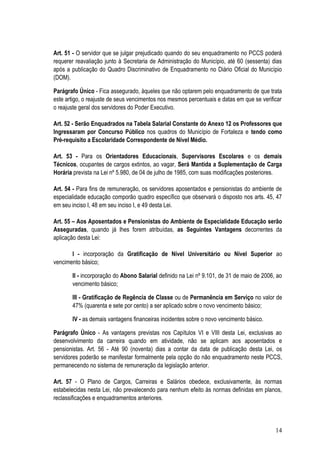 Art. 51 - O servidor que se julgar prejudicado quando do seu enquadramento no PCCS poderá
requerer reavaliação junto à Secretaria de Administração do Município, até 60 (sessenta) dias
após a publicação do Quadro Discriminativo de Enquadramento no Diário Oficial do Município
(DOM).

Parágrafo Único - Fica assegurado, àqueles que não optarem pelo enquadramento de que trata
este artigo, o reajuste de seus vencimentos nos mesmos percentuais e datas em que se verificar
o reajuste geral dos servidores do Poder Executivo.

Art. 52 - Serão Enquadrados na Tabela Salarial Constante do Anexo 12 os Professores que
Ingressaram por Concurso Público nos quadros do Município de Fortaleza e tendo como
Pré-requisito a Escolaridade Correspondente de Nível Médio.

Art. 53 - Para os Orientadores Educacionais, Supervisores Escolares e os demais
Técnicos, ocupantes de cargos extintos, ao vagar, Será Mantida a Suplementação de Carga
Horária prevista na Lei nº 5.980, de 04 de julho de 1985, com suas modificações posteriores.

Art. 54 - Para fins de remuneração, os servidores aposentados e pensionistas do ambiente de
especialidade educação comporão quadro específico que observará o disposto nos arts. 45, 47
em seu inciso I, 48 em seu inciso I, e 49 desta Lei.

Art. 55 – Aos Aposentados e Pensionistas do Ambiente de Especialidade Educação serão
Asseguradas, quando já lhes forem atribuídas, as Seguintes Vantagens decorrentes da
aplicação desta Lei:

       I - incorporação da Gratificação de Nível Universitário ou Nível Superior ao
vencimento básico;

       II - incorporação do Abono Salarial definido na Lei nº 9.101, de 31 de maio de 2006, ao
       vencimento básico;

       III - Gratificação de Regência de Classe ou de Permanência em Serviço no valor de
       47% (quarenta e sete por cento) a ser aplicado sobre o novo vencimento básico;

       IV - as demais vantagens financeiras incidentes sobre o novo vencimento básico.

Parágrafo Único - As vantagens previstas nos Capítulos VI e VIII desta Lei, exclusivas ao
desenvolvimento da carreira quando em atividade, não se aplicam aos aposentados e
pensionistas. Art. 56 - Até 90 (noventa) dias a contar da data de publicação desta Lei, os
servidores poderão se manifestar formalmente pela opção do não enquadramento neste PCCS,
permanecendo no sistema de remuneração da legislação anterior.

Art. 57 - O Plano de Cargos, Carreiras e Salários obedece, exclusivamente, às normas
estabelecidas nesta Lei, não prevalecendo para nenhum efeito às normas definidas em planos,
reclassificações e enquadramentos anteriores.




                                                                                           14
 