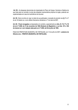 Art. 58 – As despesas decorrentes da implantação do Plano de Cargos, Carreiras e Salários de
que trata esta Lei correrão à conta das dotações orçamentárias próprias do órgão, podendo ser
suplementadas em caso de insuficiência de recursos.

Art. 59 - Esta Lei entra em vigor na data de sua publicação, à exceção do previsto nos §§ 3º e 4º
do art. 50 desta Lei, e com efeitos financeiros retroativos a 1º de maio de 2007.

Art. 60 – Ficam revogadas as disposições em contrário, especialmente os Arts. 61, 76, 77 e 78
da Lei nº 5.895, de 13 de novembro de 1984 (Estatuto do Magistério), e os Arts. 101 e 108
da mesma Lei, com redação dada pela Lei nº 5.980, de 04 de julho de 1985.

PAÇO DA PREFEITURA MUNICIPAL DE FORTALEZA, em 10 de julho de 2007. Luizianne de
Oliveira Lins – PREFEITA MUNICIPAL DE FORTALEZA.




                                                                                              15
 
