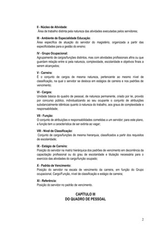 II - Núcleo de Atividade:
 Área de trabalho distinta pela natureza das atividades executadas pelos servidores;

III - Ambiente de Especialidade Educação:
Área específica de atuação do servidor do magistério, organizada a partir das
especificidades para a gestão do ensino;

IV - Grupo Ocupacional:
Agrupamento de cargos/funções distintos, mas com atividades profissionais afins ou que
guardam relação entre si pela natureza, complexidade, escolaridade e objetivos finais a
serem alcançados;

V - Carreira:
É o conjunto de cargos de mesma natureza, pertencente ao mesmo nível de
classificação, na qual o servidor se desloca em estágios de carreira e nos padrões de
vencimento;

VI - Cargos:
Unidade básica do quadro de pessoal, de natureza permanente, criado por lei, provido
por concurso público, individualizando ao seu ocupante o conjunto de atribuições
substancialmente idênticas quanto à natureza do trabalho, aos graus de complexidade e
responsabilidade;

VII - Função:
O conjunto de atribuições e responsabilidades cometidas a um servidor; para este plano,
a função tem a característica de ser extinta ao vagar;

VIII - Nível de Classificação:
 Conjunto de cargos/funções de mesma hierarquia, classificados a partir dos requisitos
de escolaridade;

IX - Estágio de Carreira:
Posição do servidor na matriz hierárquica dos padrões de vencimento em decorrência da
capacitação profissional ou do grau de escolaridade e titulação necessária para o
exercício das atividades do cargo/função ocupado;

X - Padrão de Vencimento:
Posição do servidor na escala de vencimento da carreira, em função do Grupo
ocupacional, Cargo/Função, nível de classificação e estágio de carreira;

XI - Referência:
Posição do servidor no padrão de vencimento.

                            CAPÍTULO III
                       DO QUADRO DE PESSOAL




                                                                                       2
 