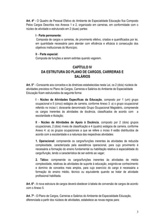 Art. 4º - O Quadro de Pessoal Efetivo do Ambiente de Especialidade Educação fica Composto
Pelos Cargos Descritos nos Anexos 1 e 2, organizado em carreiras, em conformidade com o
núcleo de atividade e estruturado em 2 (duas) partes:

        I - Parte permanente:
         Composta de cargos e carreiras, de provimento efetivo, criados e quantificados por lei,
        em quantidade necessária para atender com eficiência e eficácia à consecução dos
        objetivos institucionais do Município;

        II – Parte especial:
        Composta de funções a serem extintas quando vagarem.

                             CAPÍTULO IV
            DA ESTRUTURA DO PLANO DE CARGOS, CARREIRAS E
                              SALÁRIOS

Art. 5° - Consoante aos conceitos e às diretrizes estabelecidas nesta Lei, os 2 (dois) núcleos de
atividades previstos no Plano de Cargos, Carreiras e Salários do Ambiente de Especialidade
Educação ficam estruturados da seguinte forma:

        I - Núcleo de Atividades Específicas da Educação, composto por 1 (um) grupo
        ocupacional e 5 (cinco) estágios de carreira, conforme Anexo 3: a) o grupo ocupacional
        referido no inciso I, doravante denominado Grupo Ocupacional Magistério, compreende
        os cargos inerentes às atividades de docência, classificados de acordo com a
        escolaridade e titulação;

        II - Núcleo de Atividades de Apoio à Docência, composto por 2 (dois) grupos
        ocupacionais, 2 (dois) níveis de classificação e 4 (quatro) estágios de carreira, conforme
        Anexo 4: a) os grupos ocupacionais a que se refere o inciso II estão distribuídos de
        acordo com a escolaridade e a natureza das respectivas atividades:

        1. Operacional: compreende os cargos/funções inerentes às atividades de reduzida
        complexidade, caracterizada pela assistência operacional, para cujo provimento é
        necessária a formação do ensino fundamental ou habilitação relativa à especialidade do
        cargo/função, tendo a característica de ser extinto ao vagar;

        2. Tático: compreende os cargos/funções inerentes às atividades de média
        complexidade, relativas às atividades de suporte à educação, exigindo-se conhecimento
        e domínio de conceitos mais amplos, para cujo exercício do cargo é necessária a
        formação do ensino médio, técnico ou equivalente quando se tratar de atividade
        profissional habilitada.

Art. 6º - A nova estrutura de cargos deverá obedecer à tabela de conversão de cargos de acordo
com o Anexo 5.

Art. 7º - O Plano de Cargos, Carreiras e Salários do Ambiente de Especialidade Educação,
diferenciada a partir dos núcleos de atividades, estabelece as novas regras para:


                                                                                                3
 
