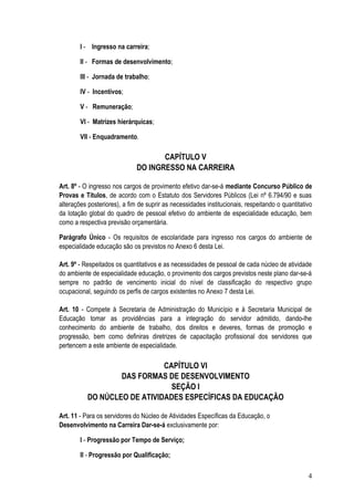 I - Ingresso na carreira;

        II - Formas de desenvolvimento;

        III - Jornada de trabalho;

        IV - Incentivos;

        V - Remuneração;

        VI - Matrizes hierárquicas;

        VII - Enquadramento.

                                     CAPÍTULO V
                              DO INGRESSO NA CARREIRA

Art. 8º - O ingresso nos cargos de provimento efetivo dar-se-á mediante Concurso Público de
Provas e Títulos, de acordo com o Estatuto dos Servidores Públicos (Lei nº 6.794/90 e suas
alterações posteriores), a fim de suprir as necessidades institucionais, respeitando o quantitativo
da lotação global do quadro de pessoal efetivo do ambiente de especialidade educação, bem
como a respectiva previsão orçamentária.

Parágrafo Único - Os requisitos de escolaridade para ingresso nos cargos do ambiente de
especialidade educação são os previstos no Anexo 6 desta Lei.

Art. 9º - Respeitados os quantitativos e as necessidades de pessoal de cada núcleo de atividade
do ambiente de especialidade educação, o provimento dos cargos previstos neste plano dar-se-á
sempre no padrão de vencimento inicial do nível de classificação do respectivo grupo
ocupacional, seguindo os perfis de cargos existentes no Anexo 7 desta Lei.

Art. 10 - Compete à Secretaria de Administração do Município e à Secretaria Municipal de
Educação tomar as providências para a integração do servidor admitido, dando-lhe
conhecimento do ambiente de trabalho, dos direitos e deveres, formas de promoção e
progressão, bem como definiras diretrizes de capacitação profissional dos servidores que
pertencem a este ambiente de especialidade.

                              CAPÍTULO VI
                   DAS FORMAS DE DESENVOLVIMENTO
                                SEÇÃO I
           DO NÚCLEO DE ATIVIDADES ESPECÍFICAS DA EDUCAÇÃO

Art. 11 - Para os servidores do Núcleo de Atividades Específicas da Educação, o
Desenvolvimento na Carreira Dar-se-á exclusivamente por:

        I - Progressão por Tempo de Serviço;

        II - Progressão por Qualificação;

                                                                                                 4
 