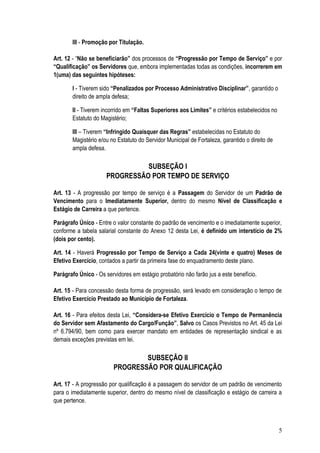 III - Promoção por Titulação.

Art. 12 - “Não se beneficiarão” dos processos de “Progressão por Tempo de Serviço” e por
“Qualificação” os Servidores que, embora implementadas todas as condições, incorrerem em
1(uma) das seguintes hipóteses:

       I - Tiverem sido “Penalizados por Processo Administrativo Disciplinar”, garantido o
       direito de ampla defesa;

       II - Tiverem incorrido em “Faltas Superiores aos Limites” e critérios estabelecidos no
       Estatuto do Magistério;

       III – Tiverem “Infringido Quaisquer das Regras” estabelecidas no Estatuto do
       Magistério e/ou no Estatuto do Servidor Municipal de Fortaleza, garantido o direito de
       ampla defesa.

                                SUBSEÇÃO I
                      PROGRESSÃO POR TEMPO DE SERVIÇO

Art. 13 - A progressão por tempo de serviço é a Passagem do Servidor de um Padrão de
Vencimento para o Imediatamente Superior, dentro do mesmo Nível de Classificação e
Estágio de Carreira a que pertence.

Parágrafo Único - Entre o valor constante do padrão de vencimento e o imediatamente superior,
conforme a tabela salarial constante do Anexo 12 desta Lei, é definido um interstício de 2%
(dois por cento).

Art. 14 - Haverá Progressão por Tempo de Serviço a Cada 24(vinte e quatro) Meses de
Efetivo Exercício, contados a partir da primeira fase do enquadramento deste plano.

Parágrafo Único - Os servidores em estágio probatório não farão jus a este benefício.

Art. 15 - Para concessão desta forma de progressão, será levado em consideração o tempo de
Efetivo Exercício Prestado ao Município de Fortaleza.

Art. 16 - Para efeitos desta Lei, “Considera-se Efetivo Exercício o Tempo de Permanência
do Servidor sem Afastamento do Cargo/Função”, Salvo os Casos Previstos no Art. 45 da Lei
nº 6.794/90, bem como para exercer mandato em entidades de representação sindical e as
demais exceções previstas em lei.

                                 SUBSEÇÃO II
                         PROGRESSÃO POR QUALIFICAÇÃO

Art. 17 - A progressão por qualificação é a passagem do servidor de um padrão de vencimento
para o imediatamente superior, dentro do mesmo nível de classificação e estágio de carreira a
que pertence.



                                                                                                5
 