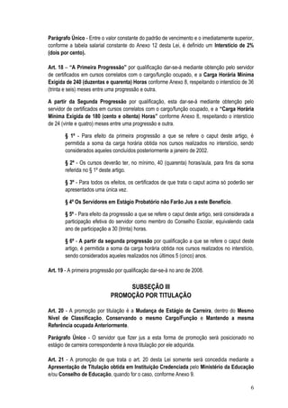 Parágrafo Único - Entre o valor constante do padrão de vencimento e o imediatamente superior,
conforme a tabela salarial constante do Anexo 12 desta Lei, é definido um Interstício de 2%
(dois por cento).

Art. 18 – “A Primeira Progressão” por qualificação dar-se-á mediante obtenção pelo servidor
de certificados em cursos correlatos com o cargo/função ocupado, e a Carga Horária Mínima
Exigida de 240 (duzentas e quarenta) Horas conforme Anexo 8, respeitando o interstício de 36
(trinta e seis) meses entre uma progressão e outra.

A partir da Segunda Progressão por qualificação, esta dar-se-á mediante obtenção pelo
servidor de certificados em cursos correlatos com o cargo/função ocupado, e a “Carga Horária
Mínima Exigida de 180 (cento e oitenta) Horas” conforme Anexo 8, respeitando o interstício
de 24 (vinte e quatro) meses entre uma progressão e outra.

        § 1º - Para efeito da primeira progressão a que se refere o caput deste artigo, é
        permitida a soma da carga horária obtida nos cursos realizados no interstício, sendo
        considerados aqueles concluídos posteriormente a janeiro de 2002.

        § 2º - Os cursos deverão ter, no mínimo, 40 (quarenta) horas/aula, para fins da soma
        referida no § 1º deste artigo.

        § 3º - Para todos os efeitos, os certificados de que trata o caput acima só poderão ser
        apresentados uma única vez.

        § 4º Os Servidores em Estágio Probatório não Farão Jus a este Benefício.

        § 5º - Para efeito da progressão a que se refere o caput deste artigo, será considerada a
        participação efetiva do servidor como membro do Conselho Escolar, equivalendo cada
        ano de participação a 30 (trinta) horas.

        § 6º - A partir da segunda progressão por qualificação a que se refere o caput deste
        artigo, é permitida a soma da carga horária obtida nos cursos realizados no interstício,
        sendo considerados aqueles realizados nos últimos 5 (cinco) anos.

Art. 19 - A primeira progressão por qualificação dar-se-á no ano de 2008.

                                  SUBSEÇÃO III
                             PROMOÇÃO POR TITULAÇÃO

Art. 20 - A promoção por titulação é a Mudança de Estágio de Carreira, dentro do Mesmo
Nível de Classificação, Conservando o mesmo Cargo/Função e Mantendo a mesma
Referência ocupada Anteriormente.

Parágrafo Único - O servidor que fizer jus a esta forma de promoção será posicionado no
estágio de carreira correspondente à nova titulação por ele adquirida.

Art. 21 - A promoção de que trata o art. 20 desta Lei somente será concedida mediante a
Apresentação de Titulação obtida em Instituição Credenciada pelo Ministério da Educação
e/ou Conselho de Educação, quando for o caso, conforme Anexo 9.

                                                                                               6
 