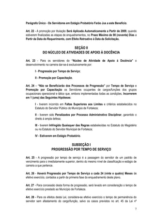 Parágrafo Único - Os Servidores em Estágio Probatório Farão Jus a este Benefício.

Art. 22 - A promoção por titulação Será Aplicada Automaticamente a Partir de 2009, quando
estiverem finalizadas as etapas de enquadramentos, no Prazo Máximo de 90 (noventa) Dias a
Partir da Data do Requerimento, com Efeito Retroativo à Data da Solicitação.

                                SEÇÃO II
              DO NÚCLEO DE ATIVIDADES DE APOIO À DOCÊNCIA

Art. 23 - Para os servidores do “Núcleo de Atividade de Apoio à Docência” o
desenvolvimento na carreira dar-se-á exclusivamente por:

       I - Progressão por Tempo de Serviço;

       II - Promoção por Capacitação.

Art. 24 – “Não se Beneficiarão dos Processos de Progressão” por Tempo de Serviço e
Promoção por Capacitação os Servidores ocupantes de cargos/funções dos grupos
ocupacionais operacional e tático que, embora implementadas todas as condições, Incorrerem
em 1 (uma) das Seguintes Hipóteses:

       I - tiverem incorrido em Faltas Superiores aos Limites e critérios estabelecidos no
       Estatuto do Servidor Público do Município de Fortaleza;

       II - tiverem sido Penalizados por Processo Administrativo Disciplinar, garantido o
       direito à ampla defesa;

       III - tiverem Infringido Quaisquer das Regras estabelecidas no Estatuto do Magistério
       ou no Estatuto do Servidor Municipal de Fortaleza;

       IV - Estiverem em Estágio Probatório.

                               SUBSEÇÃO I
                     PROGRESSÃO POR TEMPO DE SERVIÇO

Art. 25 - A progressão por tempo de serviço é a passagem do servidor de um padrão de
vencimento para o imediatamente superior, dentro do mesmo nível de classificação e estágio de
carreira a que pertence.

Art. 26 - Haverá Progressão por Tempo de Serviço a cada 24 (vinte e quatro) Meses de
efetivo exercício, contados a partir da primeira fase do enquadramento deste plano.

Art. 27 - Para concessão desta forma de progressão, será levado em consideração o tempo de
efetivo exercício prestado ao Município de Fortaleza.

Art. 28 - Para os efeitos desta Lei, considera-se efetivo exercício o tempo de permanência do
servidor sem afastamento do cargo/função, salvo os casos previstos no art. 45 da Lei nº

                                                                                           7
 
