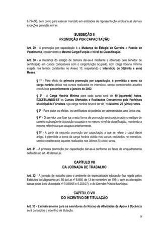 6.794/90, bem como para exercer mandato em entidades de representação sindical e as demais
exceções previstas em lei.

                                SUBSEÇÃO II
                          PROMOÇÃO POR CAPACITAÇÃO

Art. 29 - A promoção por capacitação é a Mudança do Estágio de Carreira e Padrão de
Vencimento, conservando o Mesmo Cargo/Função e Nível de Classificação.

Art. 30 - A mudança do estágio de carreira dar-se-á mediante a obtenção pelo servidor de
certificação em cursos compatíveis com o cargo/função ocupado, com carga horária mínima
exigida nos termos constantes no Anexo 10, respeitando o Interstício de 36(trinta e seis)
Meses.

       § 1º - Para efeito da primeira promoção por capacitação, é permitida a soma da
       carga horária obtida nos cursos realizados no interstício, sendo considerados aqueles
       concluídos posteriormente a janeiro de 2002.

       § 2º - A Carga Horária Mínima para cada curso será de 40 (quarenta) horas,
       EXCETUANDO-SE os Cursos Ofertados e Realizados Diretamente pela Prefeitura
       Municipal de Fortaleza cuja carga horária deverá ser de, no Mínimo, 20 (vinte) Horas.

       § 3º - Para todos os efeitos, os certificados só poderão ser apresentados uma única vez.

       § 4º - O servidor que fizer jus a esta forma de promoção será posicionado no estágio de
       carreira subseqüente à posição ocupada e no mesmo nível de classificação, mantendo a
       mesma referência que ocupava anteriormente.

       § 5º - A partir da segunda promoção por capacitação a que se refere o caput deste
       artigo, é permitida a soma da carga horária obtida nos cursos realizados no interstício,
       sendo considerados aqueles realizados nos últimos 5 (cinco) anos.

Art. 31 - A primeira promoção por capacitação dar-se-á conforme as fases de enquadramento
definidas no art. 48 desta Lei.

                                   CAPÍTULO VII
                             DA JORNADA DE TRABALHO

Art. 32 - A jornada de trabalho para o ambiente de especialidade educação fica regida pelos
Estatutos do Magistério (art. 80 da Lei nº 5.895, de 13 de novembro de 1984), com as alterações
dadas pelas Leis Municipais nº 9.069/05 e 9.203/07), e do Servidor Público Municipal.

                                   CAPÍTULO VIII
                            DO INCENTIVO DE TITULAÇÃO

Art. 33 - Exclusivamente para os servidores do Núcleo de Atividades de Apoio à Docência
será concedido o incentivo de titulação.
                                                                                              8
 