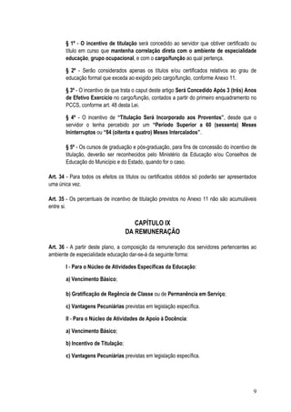 § 1º - O incentivo de titulação será concedido ao servidor que obtiver certificado ou
       título em curso que mantenha correlação direta com o ambiente de especialidade
       educação, grupo ocupacional, e com o cargo/função ao qual pertença.

       § 2º - Serão considerados apenas os títulos e/ou certificados relativos ao grau de
       educação formal que exceda ao exigido pelo cargo/função, conforme Anexo 11.

       § 3º - O incentivo de que trata o caput deste artigo Será Concedido Após 3 (três) Anos
       de Efetivo Exercício no cargo/função, contados a partir do primeiro enquadramento no
       PCCS, conforme art. 48 desta Lei.

       § 4º - O incentivo de “Titulação Será Incorporado aos Proventos”, desde que o
       servidor o tenha percebido por um “Período Superior a 60 (sessenta) Meses
       Ininterruptos ou “84 (oitenta e quatro) Meses Intercalados”.

       § 5º - Os cursos de graduação e pós-graduação, para fins de concessão do incentivo de
       titulação, deverão ser reconhecidos pelo Ministério da Educação e/ou Conselhos de
       Educação do Município e do Estado, quando for o caso.

Art. 34 - Para todos os efeitos os títulos ou certificados obtidos só poderão ser apresentados
uma única vez.

Art. 35 - Os percentuais de incentivo de titulação previstos no Anexo 11 não são acumuláveis
entre si.

                                       CAPÍTULO IX
                                    DA REMUNERAÇÃO

Art. 36 - A partir deste plano, a composição da remuneração dos servidores pertencentes ao
ambiente de especialidade educação dar-se-á da seguinte forma:

       I - Para o Núcleo de Atividades Específicas da Educação:

       a) Vencimento Básico;

       b) Gratificação de Regência de Classe ou de Permanência em Serviço;

       c) Vantagens Pecuniárias previstas em legislação específica.

       II - Para o Núcleo de Atividades de Apoio à Docência:

       a) Vencimento Básico;

       b) Incentivo de Titulação;

       c) Vantagens Pecuniárias previstas em legislação específica.




                                                                                            9
 
