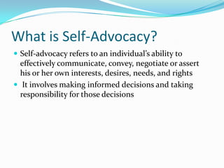 What is Self-Advocacy?Self-advocacy refers to an individual’s ability to effectively communicate, convey, negotiate or assert his or her own interests, desires, needs, and rights It involves making informed decisions and taking responsibility for those decisions