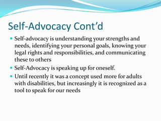 Self-Advocacy Cont’dSelf-advocacy is understanding your strengths and needs, identifying your personal goals, knowing your legal rights and responsibilities, and communicating these to othersSelf-Advocacy is speaking up for oneself.  Until recently it was a concept used more for adults with disabilities, but increasingly it is recognized as a tool to speak for our needs