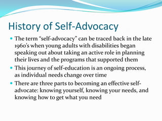 History of Self-AdvocacyThe term “self-advocacy” can be traced back in the late 1960’s when young adults with disabilities began speaking out about taking an active role in planning their lives and the programs that supported themThis journey of self-education is an ongoing process, as individual needs change over timeThere are three parts to becoming an effective self-advocate: knowing yourself, knowing your needs, and knowing how to get what you need