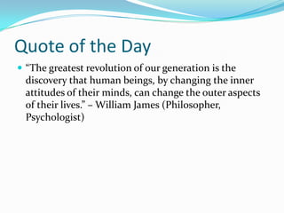 Quote of the Day“The greatest revolution of our generation is the discovery that human beings, by changing the inner attitudes of their minds, can change the outer aspects of their lives.” – William James (Philosopher, Psychologist)