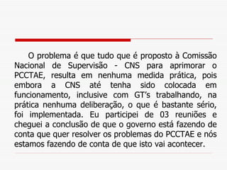 O problema é que tudo que é proposto à Comissão Nacional de Supervisão - CNS para aprimorar o PCCTAE, resulta em nenhuma medida prática, pois embora a CNS até tenha sido colocada em funcionamento, inclusive com GT’s trabalhando, na prática nenhuma deliberação, o que é bastante sério, foi implementada. Eu participei de 03 reuniões e cheguei a conclusão de que o governo está fazendo de conta que quer resolver os problemas do PCCTAE e nós estamos fazendo de conta de que isto vai acontecer.  
