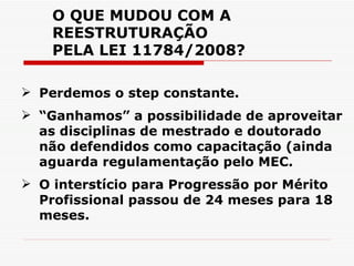 O QUE MUDOU COM A REESTRUTURAÇÃO PELA LEI 11784/2008? Perdemos o step constante. “ Ganhamos” a possibilidade de aproveitar as disciplinas de mestrado e doutorado não defendidos como capacitação (ainda aguarda regulamentação pelo MEC. O interstício para Progressão por Mérito Profissional passou de 24 meses para 18 meses. 