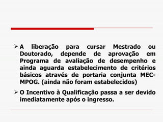 A liberação para cursar Mestrado ou Doutorado, depende de aprovação em Programa de avaliação de desempenho e ainda aguarda estabelecimento de critérios básicos através de portaria conjunta MEC-MPOG. (ainda não foram estabelecidos)  O Incentivo à Qualificação passa a ser devido imediatamente após o ingresso. 