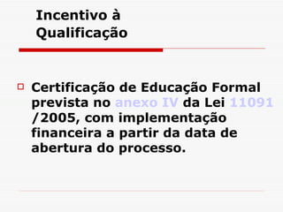 Incentivo à  Qualificação   Certificação de Educação Formal prevista no  anexo IV  da Lei  11091 /2005, com implementação financeira a partir da data de abertura do processo. 