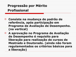 Progressão por Mérito Profissional   Consiste na mudança de padrão de referência, após participação em Programa de Avaliação de Desempenho. ( na vertical ) A aprovação no Programa de Avaliação de Desempenho é requisito para liberação para realização de cursos de Mestrado e Doutorado. ( ainda não foram regulamentados os critérios básicos para a liberação ) 
