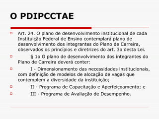 O PDIPCCTAE Art. 24. O plano de desenvolvimento institucional de cada Instituição Federal de Ensino contemplará plano de desenvolvimento dos integrantes do Plano de Carreira, observados os princípios e diretrizes do art. 3o desta Lei.  § 1o O plano de desenvolvimento dos integrantes do Plano de Carreira deverá conter: I - Dimensionamento das necessidades institucionais, com definição de modelos de alocação de vagas que contemplem a diversidade da instituição; II - Programa de Capacitação e Aperfeiçoamento; e III - Programa de Avaliação de Desempenho.   