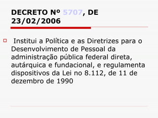 DECRETO Nº  5707 , DE 23/02/2006 Institui a Política e as Diretrizes para o Desenvolvimento de Pessoal da administração pública federal direta, autárquica e fundacional, e regulamenta dispositivos da Lei no 8.112, de 11 de dezembro de 1990 