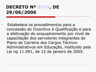 DECRETO Nº  5824 , DE 29/06/2006 Estabelece os procedimentos para a concessão do Incentivo à Qualificação e para a efetivação do enquadramento por nível de capacitação dos servidores integrantes do Plano de Carreira dos Cargos Técnico-Administrativos em Educação, instituído pela Lei n o  11.091, de 12 de janeiro de 2005. 