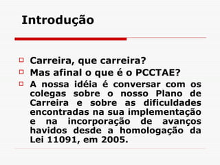 Introdução   Carreira, que carreira? Mas afinal o que é o PCCTAE? A nossa idéia é conversar com os colegas sobre o nosso Plano de Carreira e sobre as dificuldades encontradas na sua implementação e na incorporação de avanços havidos desde a homologação da Lei 11091, em 2005. 